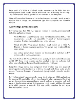 Front panel of a 1250 A air circuit breaker manufactured by ABB. This low
voltage power circuit breaker can be withdrawn from its housing for servicing.
Trip characteristics are configurable via DIP switches on the front panel.
Many different classifications of circuit breakers can be made, based on their
features such as voltage class, construction type, interrupting type, and structural
features.
Low voltage circuit breakers
Low voltage (less than 1000 VAC) types are common in domestic, commercial and
industrial application, include:
 MCB (Miniature Circuit Breaker)—rated current not more than 100 A. Trip
characteristics normally not adjustable. Thermal or thermal-magnetic
operation. Breakers illustrated above are in this category.
 MCCB (Moulded Case Circuit Breaker)—rated current up to 1000 A.
Thermal or thermal-magnetic operation. Trip current may be adjustable in
larger ratings.
 Low voltage power circuit breakers can be mounted in multi-tiers in LV
switchboards or switchgear cabinets.
The characteristics of LV circuit breakers are given by international standards such
as IEC 947. These circuit breakers are often installed in draw-out enclosures that
allow removal and interchange without dismantling the switchgear.
Large low-voltage molded case and power circuit breakers may have electrical
motor operators, allowing them to be tripped (opened) and closed under remote
control. These may form part of an automatic transfer switch system for standby
power.
Low-voltage circuit breakers are also made for direct-current (DC) applications,
for example DC supplied for subway lines. Special breakers are required for direct
current because the arc does not have a natural tendency to go out on each half
cycle as for alternating current. A direct current circuit breaker will have blow-out
coils which generate a magnetic field that rapidly stretches the arc when
interrupting direct current.
 