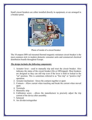 Small circuit breakers are either installed directly in equipment, or are arranged in
a breaker panel.
Photo of inside of a circuit breaker
The 10 ampere DIN rail-mounted thermal-magnetic miniature circuit breaker is the
most common style in modern domestic consumer units and commercial electrical
distribution boards throughout Europe.
The design includes the following components:
1. Actuator lever - used to manually trip and reset the circuit breaker. Also
indicates the status of the circuit breaker (On or Off/tripped). Most breakers
are designed so they can still trip even if the lever is held or locked in the
"on" position. This is sometimes referred to as "free trip" or "positive trip"
operation.
2. Actuator mechanism - forces the contacts together or apart.
3. Contacts - Allow current when touching and break the current when moved
apart.
4. Terminals
5. Bimetallic strip
6. Calibration screw - allows the manufacturer to precisely adjust the trip
current of the device after assembly.
7. Solenoid
8. Arc divider/extinguisher
 