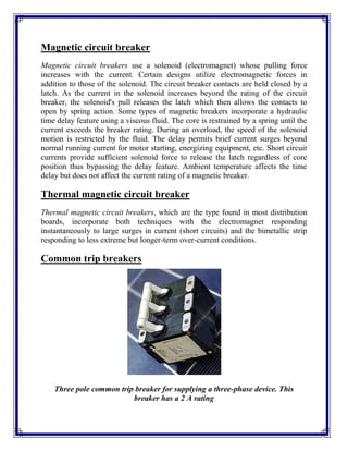 Magnetic circuit breaker
Magnetic circuit breakers use a solenoid (electromagnet) whose pulling force
increases with the current. Certain designs utilize electromagnetic forces in
addition to those of the solenoid. The circuit breaker contacts are held closed by a
latch. As the current in the solenoid increases beyond the rating of the circuit
breaker, the solenoid's pull releases the latch which then allows the contacts to
open by spring action. Some types of magnetic breakers incorporate a hydraulic
time delay feature using a viscous fluid. The core is restrained by a spring until the
current exceeds the breaker rating. During an overload, the speed of the solenoid
motion is restricted by the fluid. The delay permits brief current surges beyond
normal running current for motor starting, energizing equipment, etc. Short circuit
currents provide sufficient solenoid force to release the latch regardless of core
position thus bypassing the delay feature. Ambient temperature affects the time
delay but does not affect the current rating of a magnetic breaker.
Thermal magnetic circuit breaker
Thermal magnetic circuit breakers, which are the type found in most distribution
boards, incorporate both techniques with the electromagnet responding
instantaneously to large surges in current (short circuits) and the bimetallic strip
responding to less extreme but longer-term over-current conditions.
Common trip breakers
Three pole common trip breaker for supplying a three-phase device. This
breaker has a 2 A rating
 