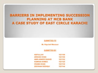 BARRIERS IN IMPLEMENTING SUCCESSION
PLANNING AT MCB BANK
A CASE STUDY OF EAST CIRCLE KARACHI

SUBMITTED TO
Mr. Raja Asif Manzoor

SUBMITTED BY
ASIFULLAH
ARSHAD KHAN
AMIN ANWER RASHID
KAMRAN AHMED
OSAMA KHAN
ZEESHAN SIDDIQUI

1021108
1021106
1021102
1021120
1021130
1021144

 