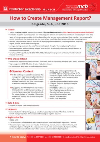 •	Date & time
•	 Belgrade, 5–6 june 2013, from 9.00 to 17.30
•	Language
•	 Seminar tuition is in English language, as are all manuals and presentation. Therefore, in order to
benefit from participation, at least a passive knowledge of Englishis required.
•	Registration fee
•	 690€ (+ VAT)
•	 A 10 % discount is offered when at least three participants from one company register for a seminar.
•	 The seminar price is per person and includes all the training manuals, lunches and refreshments, and
certification diploma in English. The price does not include hotel accommodation. Full payment of the
invoice must be made before the start of the seminar as a precondition of participation.
How to Create Management Report?
Belgrade, 5–6 june 2013
•	Trainer
•	 Trainer is Dietmar Pascher, partner and trainer in Controller Akademie Munich (http://www.controllerakademie.de/english)
•	 Controller Akademie Munich organizes and conducts public seminars and workshops as well as in-house company since 1971.
•	 Seeks to instruct management personnel and specialists who function as controllers and those members of a company who
are not controllers in the usual sense, but who need to have knowledge of certain controlling and accounting topics.
•	 Provides companies with in-house assistance in developing and implementing controlling methods in German,
English, Spanish, Italian and French language.
•	 Arranges training sessions in the use of the controlling tools through a “learning-by-doing” method.
•	 Offers a systematic, modular training program in the practice of controlling conducted in public seminars in
German and English language.
•	 Complies with the quality standard ISO 9001:2000 and its diploma program is certified by the International
Group of Controlling.
e Seminar Content
e	 In this workshop we create the awareness, that
management reports can only be understood
when a) we tell the receivers of our reports
what we have to tell and b) we communicate
in an understandable unified way.
e	By applying the SUCCESS® rules we increase
the readability and the understanding of
reports. We show our participants methods
for visual displays of complex information
and put the findings into practise using their
own reports.
>	 Design rules for management reports
>	 SUCCESS® by Prof. Rolf Hichert: Say, Unify,
Condense, Check, Enable, Simplify, Structure.
>	 Excel lessons for better business charts
using computers
>	 Type of diagrams and their applications
>	 Examples for visual display of complex
information
>	 SUCCESS for tables and examples
>	 Workshop to analyse and improve
the reports of your company
>	 Successful presentations with
(despite of) Powerpoint
>	 Useful Excel templates.
T: + 381 11 3047 126 | M: + 381 63 7004 518 | E: mcb@eunet.rs | W: http://www.mcb.rs•	How to apply:
•	Who Should Attend
•	 Professionals in Controlling (sales controllers, controllers, head of controlling, reporting, plan i analiza, ekonomika...)
•	 Top management (CEO, CFO, Sales director, Production director)
•	 All professionals who create or use Management reports
M U N I C H
 