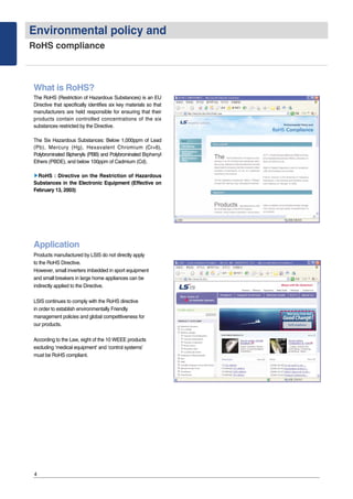 Environmental policy and
RoHS compliance
4
What is RoHS?
The RoHS (Restriction of Hazardous Substances) is an EU
Directive that specifically identifies six key materials so that
manufacturers are held responsible for ensuring that their
products contain controlled concentrations of the six
substances restricted by the Directive.
The Six Hazardous Substances: Below 1,000ppm of Lead
(Pb), Mercury (Hg), Hexavalent Chromium (Cr+6),
Polybrominated Biphenyls (PBB) and Polybrominated Biphenyl
Ethers (PBDE), and below 100ppm of Cadmium (Cd).
▶▶RoHS : Directive on the Restriction of Hazardous
Substances in the Electronic Equipment (Effective on
February 13, 2003)
Application
Products manufactured by LSIS do not directly apply
to the RoHS Directive.
However, small inverters imbedded in sport equipment
and small breakers in large home appliances can be
indirectly applied to the Directive.
LSIS continues to comply with the RoHS directive
in order to establish environmentally Friendly
management policies and global competitiveness for
our products.
According to the Law, eight of the 10 WEEE products
excluding ‘medical equipment’ and ‘control systems’
must be RoHS compliant.
 