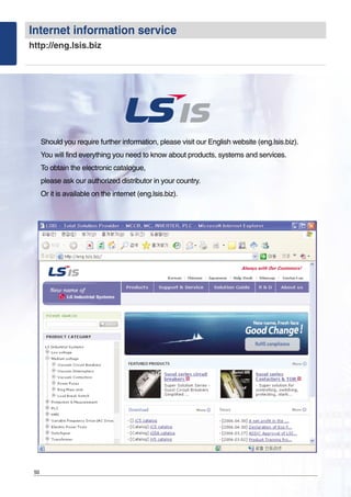 Should you require further information, please visit our English website (eng.lsis.biz).
You will find everything you need to know about products, systems and services.
To obtain the electronic catalogue,
please ask our authorized distributor in your country.
Or it is available on the internet (eng.lsis.biz).
50
Internet information service
http://eng.lsis.biz
 