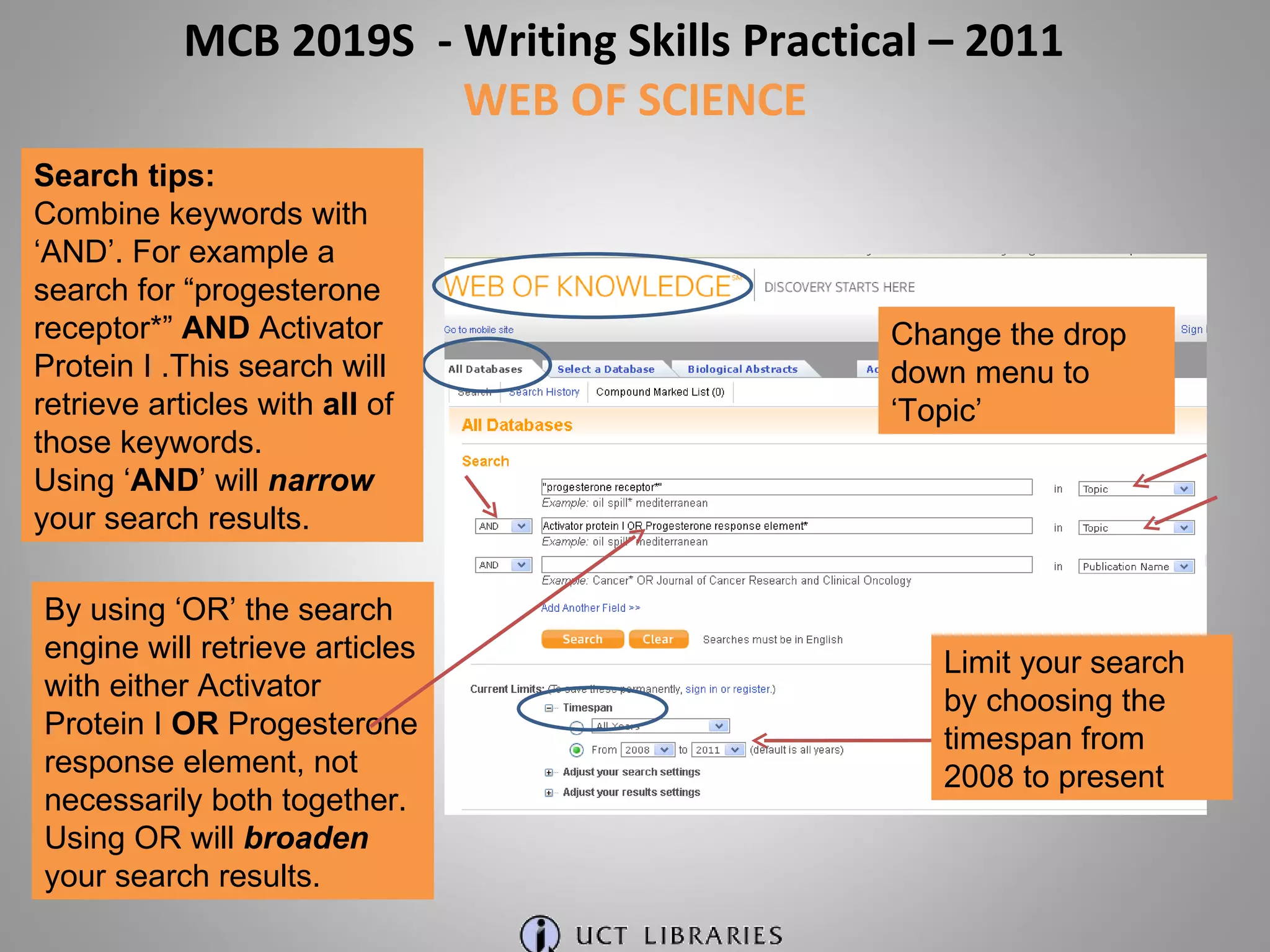 Change the drop down menu to ‘Topic’ Limit your search by choosing the timespan from 2008 to present Search tips: Combine keywords with ‘AND’. For example a search for “progesterone receptor*”  AND  Activator Protein I .This search will retrieve articles with  all  of those keywords. Using ‘ AND ’ will  narrow   your search results. By using ‘OR’ the search engine will retrieve articles with either Activator Protein I  OR  Progesterone response element, not necessarily both together. Using OR will  broaden   your search results. MCB 2019S  - Writing Skills Practical – 2011  WEB OF SCIENCE 