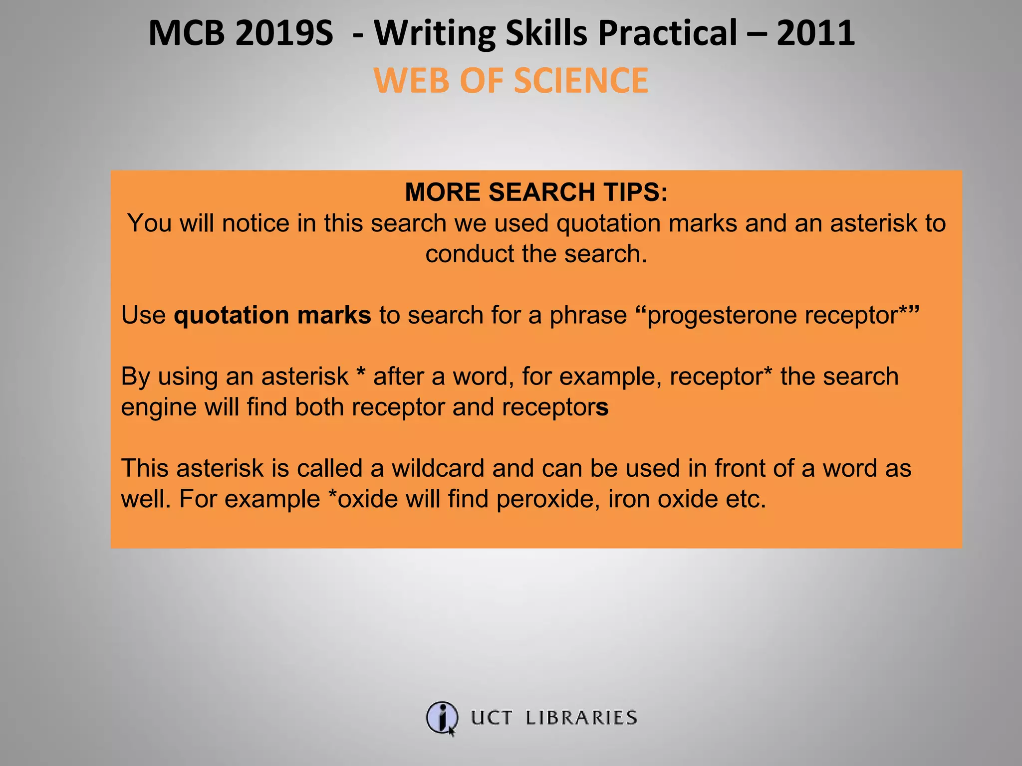 MORE SEARCH TIPS: You will notice in this search we used quotation marks and an asterisk to conduct the search. Use  quotation marks  to search for a phrase  “ progesterone receptor* ” By using an asterisk  *  after a word, for example, receptor* the search engine will find both receptor and receptor s This asterisk is called a wildcard and can be used in front of a word as well. For example *oxide will find peroxide, iron oxide etc. MCB 2019S  - Writing Skills Practical – 2011  WEB OF SCIENCE 