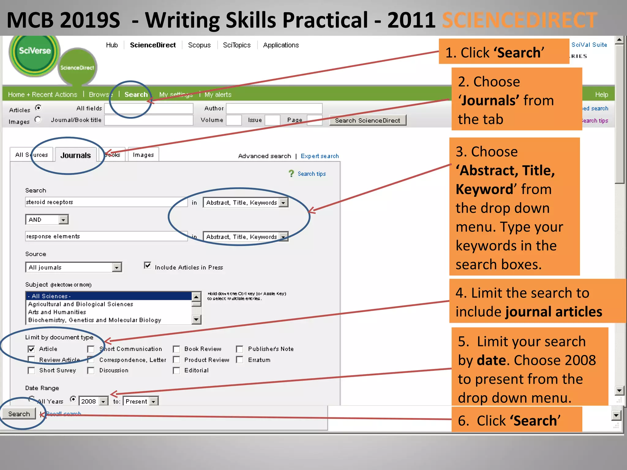 1. Click  ‘Search ’ 2. Choose ‘ Journals’  from the tab 3. Choose  ‘Abstract, Title, Keyword ’ from the drop down menu. Type your keywords in the search boxes. 5.  Limit your search by  date . Choose 2008 to present from the drop down menu. MCB 2019S  - Writing Skills Practical - 2011  SCIENCEDIRECT 4. Limit the search to include  journal articles 6.  Click  ‘Search ’ 