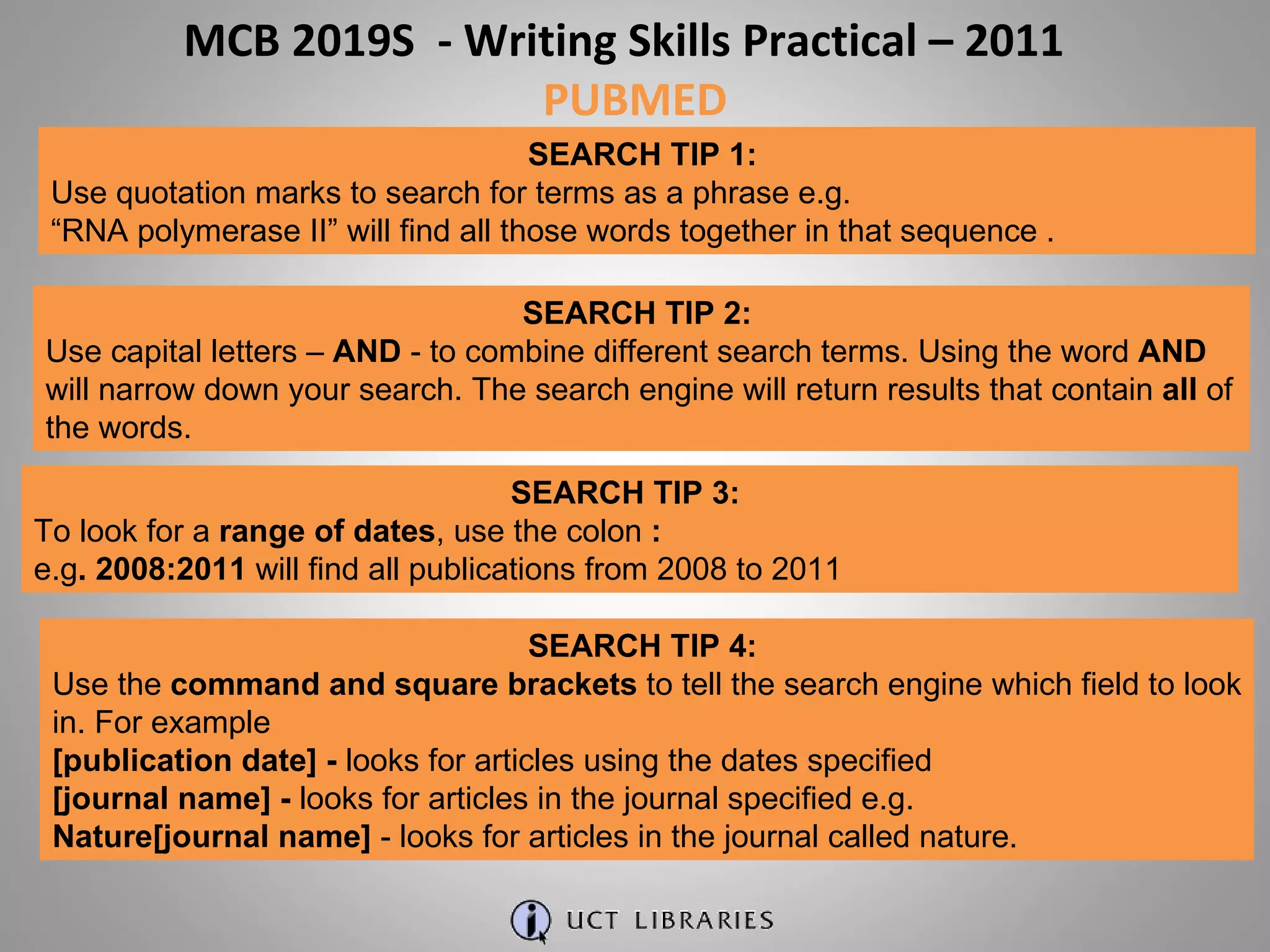 MCB 2019S  - Writing Skills Practical – 2011  PUBMED SEARCH TIP 1:  Use quotation marks to search for terms as a phrase e.g. “ RNA polymerase II” will find all those words together in that sequence . SEARCH TIP 2:  Use capital letters –  AND  - to combine different search terms. Using the word  AND  will narrow down your search. The search engine will return results that contain  all  of the words. SEARCH TIP 3:  To look for a  range of dates , use the colon  :   e.g . 2008:2011  will find all publications from 2008 to 2011 SEARCH TIP 4:  Use the  command and square brackets  to tell the search engine which field to look in. For example [publication date] -  looks for articles using the dates specified [journal name] -  looks for articles in the journal specified e.g. Nature[journal name]  - looks for articles in the journal called nature.  