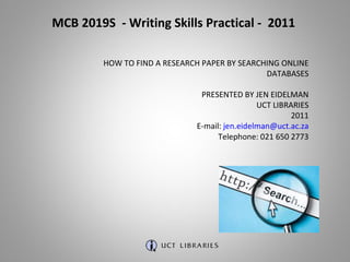MCB 2019S  - Writing Skills Practical -  2011 HOW TO FIND A RESEARCH PAPER BY SEARCHING ONLINE DATABASES PRESENTED BY JEN EIDELMAN UCT LIBRARIES 2011 E-mail:  [email_address] Telephone: 021 650 2773 