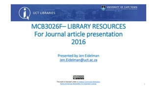 MCB3026F– LIBRARY RESOURCES
For Journal article presentation
2016
Presented by Jen Eidelman
Jen.Eidelman@uct.ac.za
This work is licensed under a Creative Commons Attribution-
NonCommercial-ShareAlike 4.0 Unported License. 1
 
