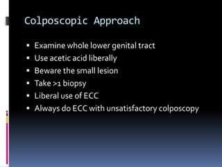 Colposcopic Approach
 Examine whole lower genital tract
 Use acetic acid liberally
 Beware the small lesion
 Take >1 biopsy
 Liberal use of ECC
 Always do ECC with unsatisfactory colposcopy
 