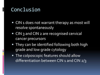 Conclusion
 CIN 1 does not warrant therapy as most will
resolve spontaneously
 CIN 3 and CIN 2 are recognised cervical
cancer precursors
 They can be identified following both high
grade and low grade cytology
 The colposcopic features should allow
differentiation between CIN 1 and CIN 2/3
 