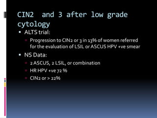 CIN2 and 3 after low grade
cytology
 ALTS trial:
 Progression to CIN2 or 3 in 13% of women referred
for the evaluation of LSIL or ASCUS HPV +ve smear
 NS Data:
 2ASCUS, 2 LSIL, or combination
 HR HPV +ve 72 %
 CIN2 or > 22%
 