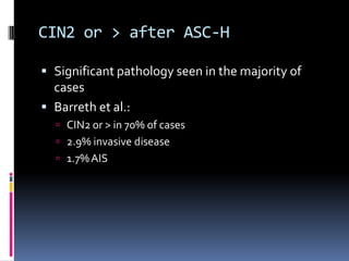 CIN2 or > after ASC-H
 Significant pathology seen in the majority of
cases
 Barreth et al.:
 CIN2 or > in 70% of cases
 2.9% invasive disease
 1.7%AIS
 
