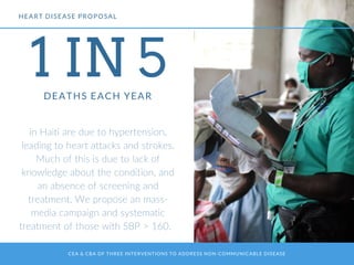 CEA & CBA OF THREE INTERVENTIONS TO ADDRESS NON-COMMUNICABLE DISEASE
1 IN 5DEATHS EACH YEAR
in Haiti are due to hypertension,
leading to heart attacks and strokes.
Much of this is due to lack of
knowledge about the condition, and
an absence of screening and
treatment. We propose an mass-
media campaign and systematic
treatment of those with SBP > 160.
HEART DISEASE PROPOSAL
 