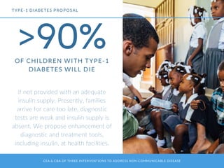 CEA & CBA OF THREE INTERVENTIONS TO ADDRESS NON-COMMUNICABLE DISEASE
>90%OF CHILDREN WITH TYPE-1
DIABETES WILL DIE
if not provided with an adequate
insulin supply. Presently, families
arrive for care too late, diagnostic
tests are weak and insulin supply is
absent. We propose enhancement of
diagnostic and treatment tools,
including insulin, at health facilities.
TYPE-1 DIABETES PROPOSAL
 