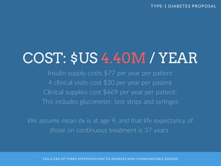 CEA & CBA OF THREE INTERVENTIONS TO ADDRESS NON-COMMUNICABLE DISEASE
COST: $US 4.40M / YEAR
Insulin supply costs $77 per year per patient
4 clinical visits cost $30 per year per patient
Clinical supplies cost $469 per year per patient:
This includes glucometer, test strips and syringes
We assume mean dx is at age 9, and that life expectancy of
those on continuous treatment is 37 years
TYPE-1 DIABETES PROPOSAL
 