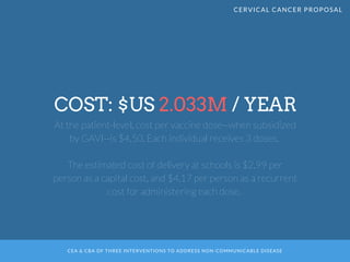 CEA & CBA OF THREE INTERVENTIONS TO ADDRESS NON-COMMUNICABLE DISEASE
COST: $US 2.033M / YEAR
At the patient-level, cost per vaccine dose--when subsidized
by GAVI--is $4.50. Each individual receives 3 doses. 
The estimated cost of delivery at schools is $2.99 per
person as a capital cost, and $4.17 per person as a recurrent
cost for administering each dose. 
CERVICAL CANCER PROPOSAL
 