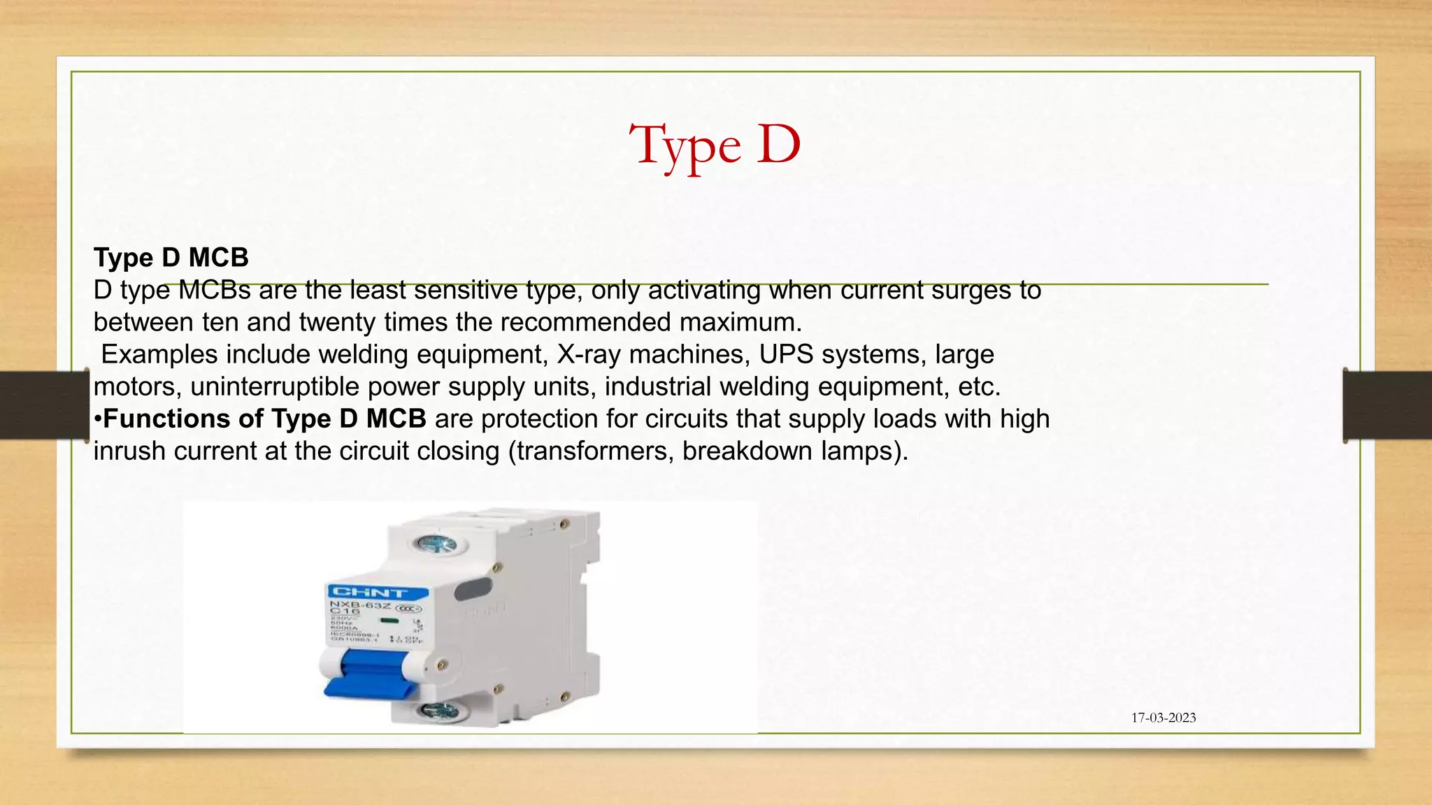 Type D
17-03-2023
Type D MCB
D type MCBs are the least sensitive type, only activating when current surges to
between ten and twenty times the recommended maximum.
Examples include welding equipment, X-ray machines, UPS systems, large
motors, uninterruptible power supply units, industrial welding equipment, etc.
•Functions of Type D MCB are protection for circuits that supply loads with high
inrush current at the circuit closing (transformers, breakdown lamps).
 