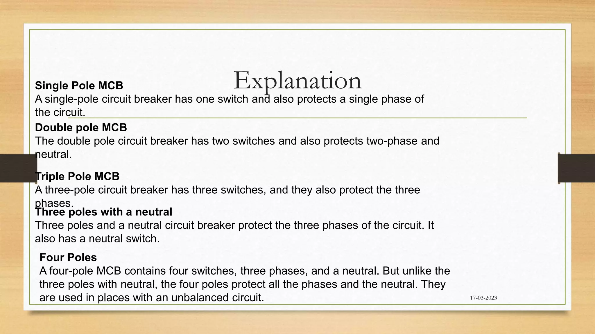 Explanation
17-03-2023
Single Pole MCB
A single-pole circuit breaker has one switch and also protects a single phase of
the circuit.
Double pole MCB
The double pole circuit breaker has two switches and also protects two-phase and
neutral.
Triple Pole MCB
A three-pole circuit breaker has three switches, and they also protect the three
phases.
Three poles with a neutral
Three poles and a neutral circuit breaker protect the three phases of the circuit. It
also has a neutral switch.
Four Poles
A four-pole MCB contains four switches, three phases, and a neutral. But unlike the
three poles with neutral, the four poles protect all the phases and the neutral. They
are used in places with an unbalanced circuit.
 