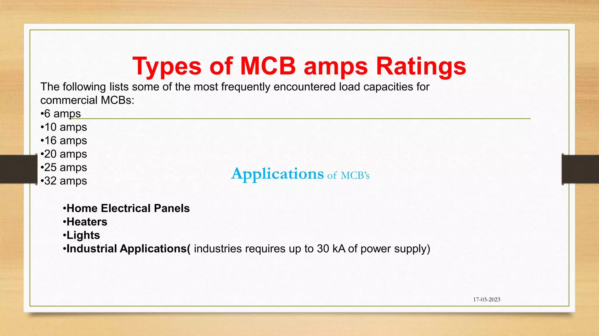 Types of MCB amps Ratings
17-03-2023
The following lists some of the most frequently encountered load capacities for
commercial MCBs:
•6 amps
•10 amps
•16 amps
•20 amps
•25 amps
•32 amps
Applications of MCB’s
•Home Electrical Panels
•Heaters
•Lights
•Industrial Applications( industries requires up to 30 kA of power supply)
 