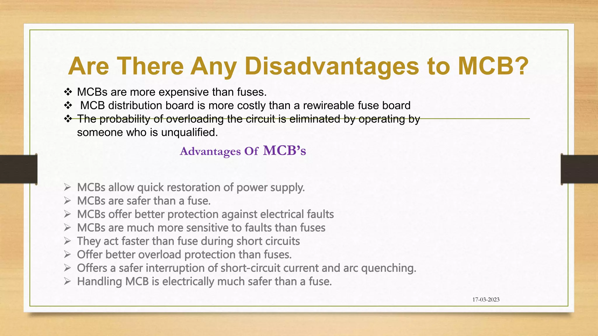Are There Any Disadvantages to MCB?
17-03-2023
 MCBs are more expensive than fuses.
 MCB distribution board is more costly than a rewireable fuse board
 The probability of overloading the circuit is eliminated by operating by
someone who is unqualified.
Advantages Of MCB’s
 MCBs allow quick restoration of power supply.
 MCBs are safer than a fuse.
 MCBs offer better protection against electrical faults
 MCBs are much more sensitive to faults than fuses
 They act faster than fuse during short circuits
 Offer better overload protection than fuses.
 Offers a safer interruption of short-circuit current and arc quenching.
 Handling MCB is electrically much safer than a fuse.
 