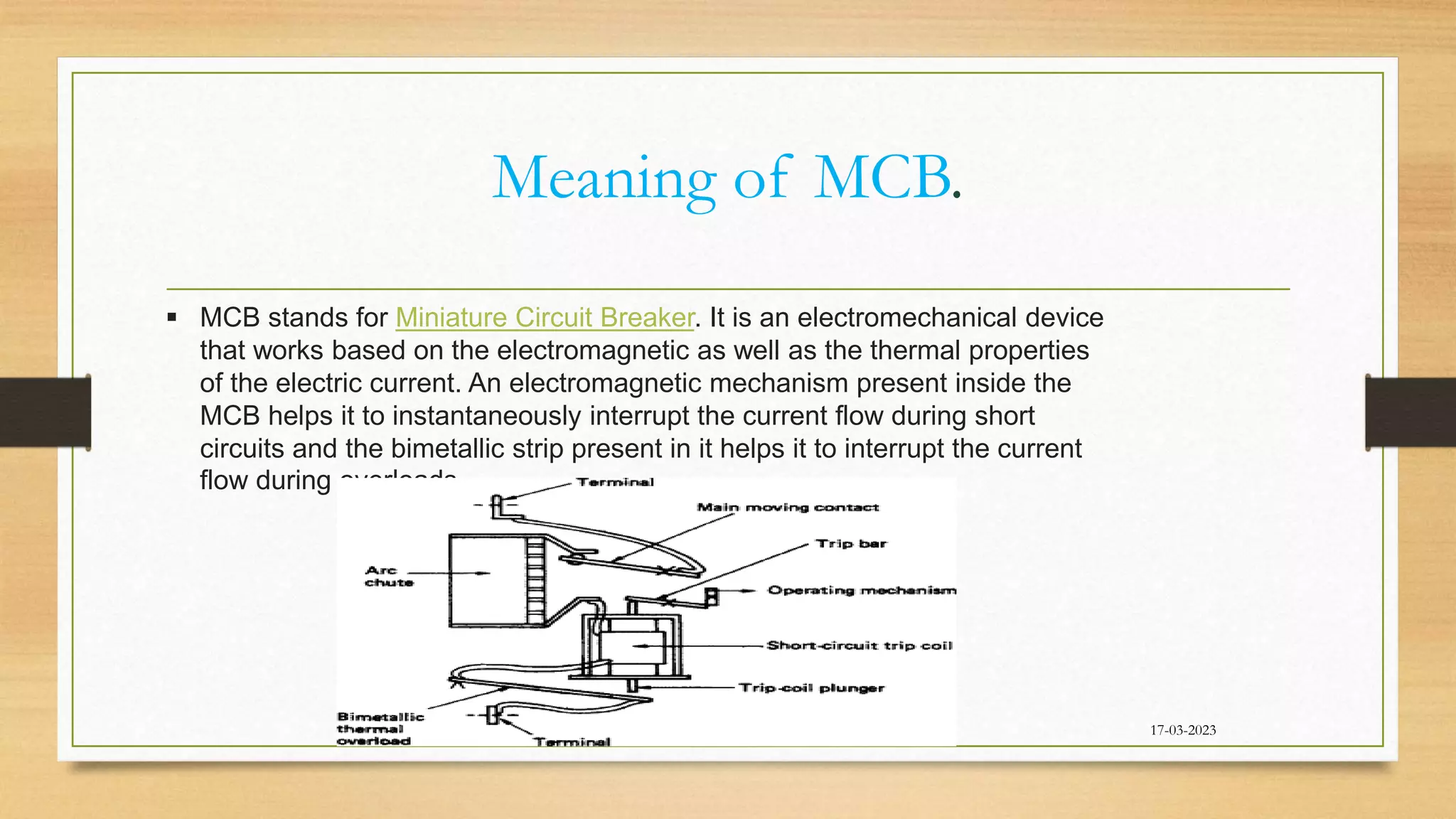 Meaning of MCB.
17-03-2023
 MCB stands for Miniature Circuit Breaker. It is an electromechanical device
that works based on the electromagnetic as well as the thermal properties
of the electric current. An electromagnetic mechanism present inside the
MCB helps it to instantaneously interrupt the current flow during short
circuits and the bimetallic strip present in it helps it to interrupt the current
flow during overloads.
 