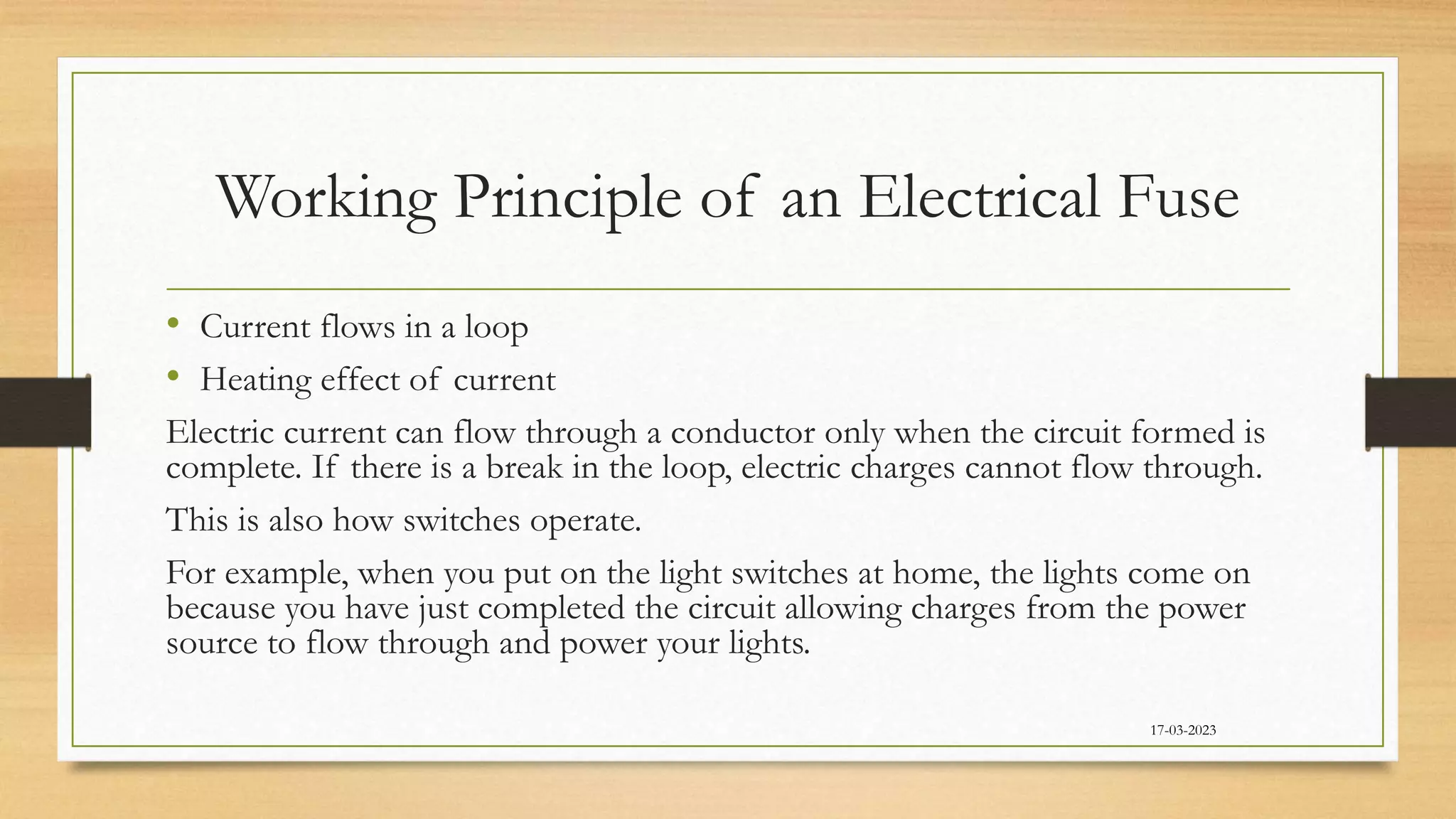 Working Principle of an Electrical Fuse
• Current flows in a loop
• Heating effect of current
Electric current can flow through a conductor only when the circuit formed is
complete. If there is a break in the loop, electric charges cannot flow through.
This is also how switches operate.
For example, when you put on the light switches at home, the lights come on
because you have just completed the circuit allowing charges from the power
source to flow through and power your lights.
17-03-2023
 