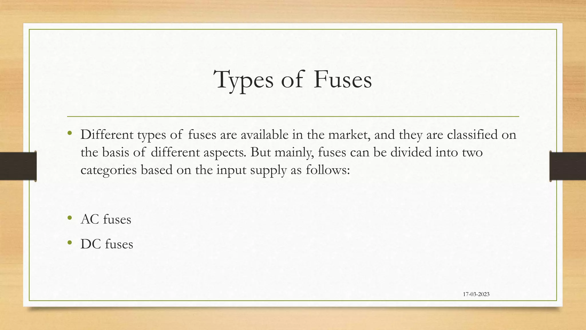 Types of Fuses
• Different types of fuses are available in the market, and they are classified on
the basis of different aspects. But mainly, fuses can be divided into two
categories based on the input supply as follows:
• AC fuses
• DC fuses
17-03-2023
 