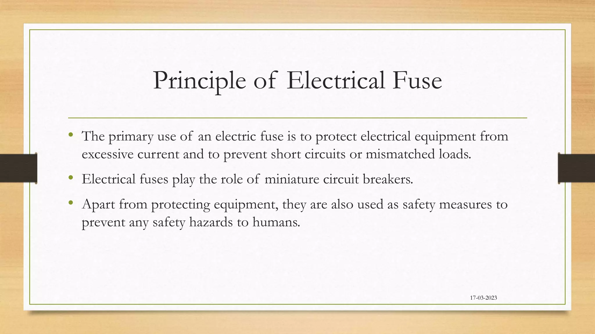 Principle of Electrical Fuse
• The primary use of an electric fuse is to protect electrical equipment from
excessive current and to prevent short circuits or mismatched loads.
• Electrical fuses play the role of miniature circuit breakers.
• Apart from protecting equipment, they are also used as safety measures to
prevent any safety hazards to humans.
17-03-2023
 