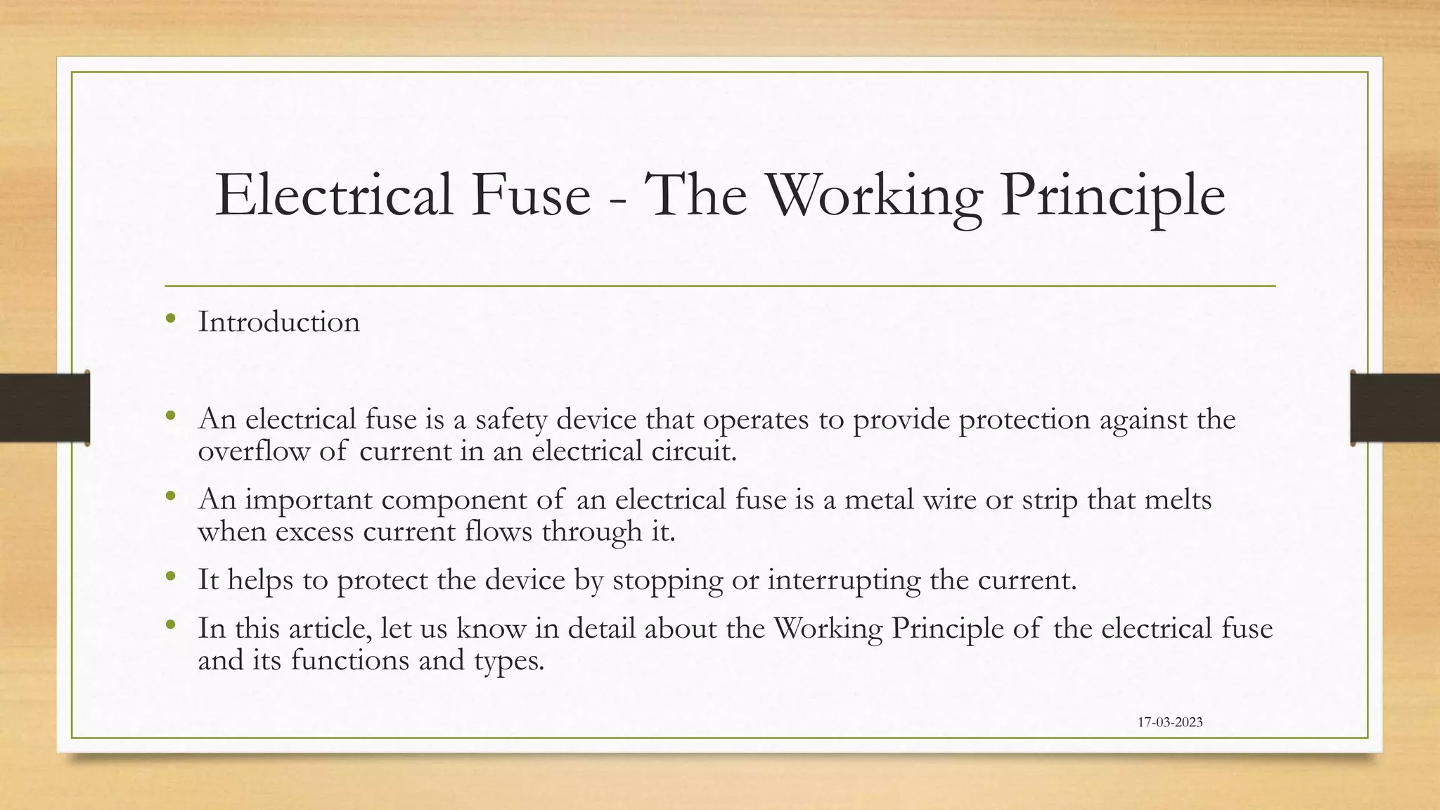 Electrical Fuse - The Working Principle
• Introduction
• An electrical fuse is a safety device that operates to provide protection against the
overflow of current in an electrical circuit.
• An important component of an electrical fuse is a metal wire or strip that melts
when excess current flows through it.
• It helps to protect the device by stopping or interrupting the current.
• In this article, let us know in detail about the Working Principle of the electrical fuse
and its functions and types.
17-03-2023
 