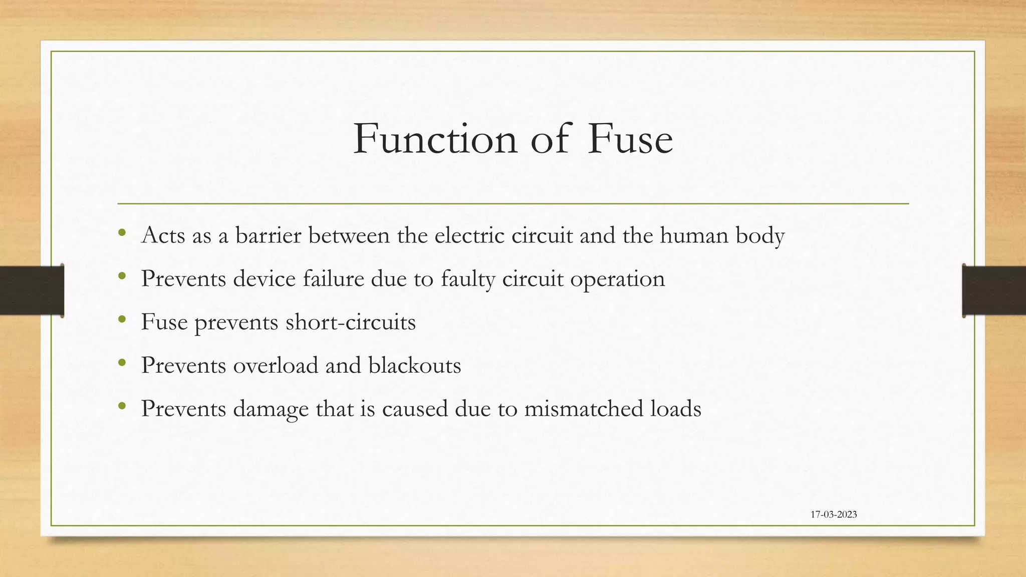 Function of Fuse
• Acts as a barrier between the electric circuit and the human body
• Prevents device failure due to faulty circuit operation
• Fuse prevents short-circuits
• Prevents overload and blackouts
• Prevents damage that is caused due to mismatched loads
17-03-2023
 