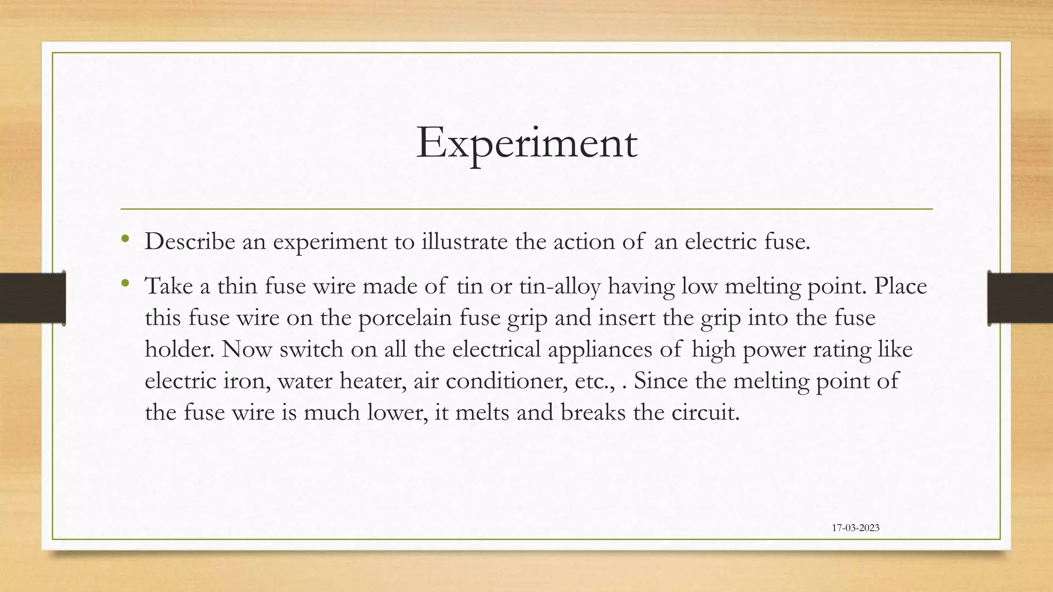 Experiment
• Describe an experiment to illustrate the action of an electric fuse.
• Take a thin fuse wire made of tin or tin-alloy having low melting point. Place
this fuse wire on the porcelain fuse grip and insert the grip into the fuse
holder. Now switch on all the electrical appliances of high power rating like
electric iron, water heater, air conditioner, etc., . Since the melting point of
the fuse wire is much lower, it melts and breaks the circuit.
17-03-2023
 