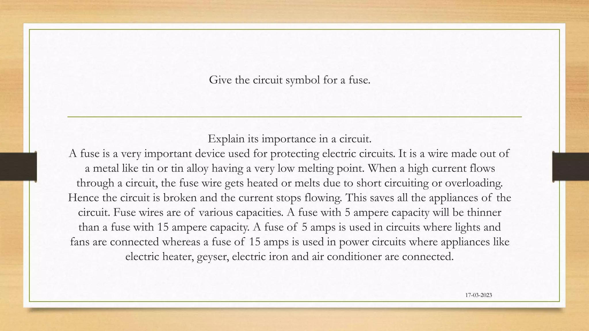Give the circuit symbol for a fuse.
Explain its importance in a circuit.
A fuse is a very important device used for protecting electric circuits. It is a wire made out of
a metal like tin or tin alloy having a very low melting point. When a high current flows
through a circuit, the fuse wire gets heated or melts due to short circuiting or overloading.
Hence the circuit is broken and the current stops flowing. This saves all the appliances of the
circuit. Fuse wires are of various capacities. A fuse with 5 ampere capacity will be thinner
than a fuse with 15 ampere capacity. A fuse of 5 amps is used in circuits where lights and
fans are connected whereas a fuse of 15 amps is used in power circuits where appliances like
electric heater, geyser, electric iron and air conditioner are connected.
17-03-2023
 