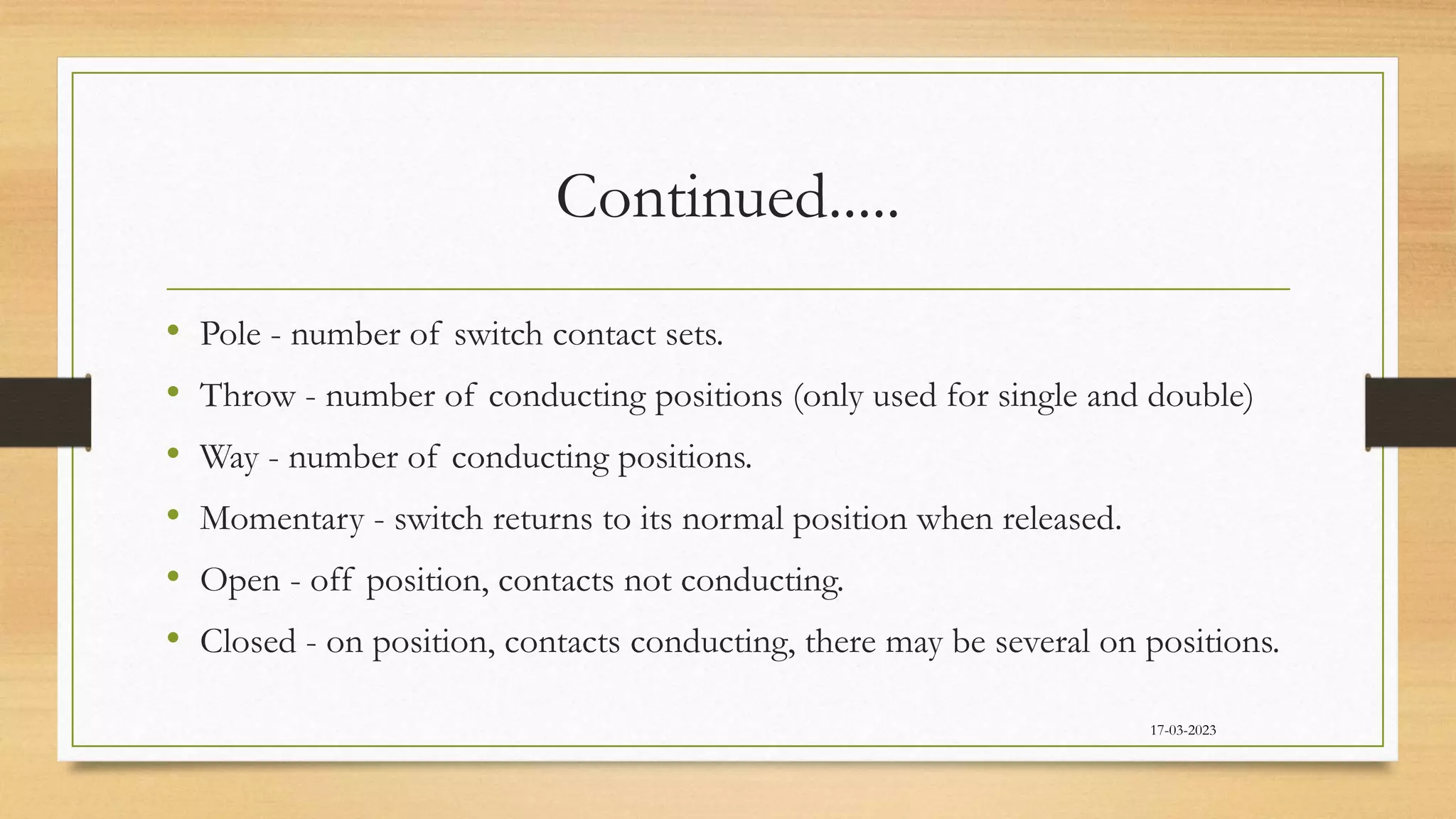 Continued.....
• Pole - number of switch contact sets.
• Throw - number of conducting positions (only used for single and double)
• Way - number of conducting positions.
• Momentary - switch returns to its normal position when released.
• Open - off position, contacts not conducting.
• Closed - on position, contacts conducting, there may be several on positions.
17-03-2023
 