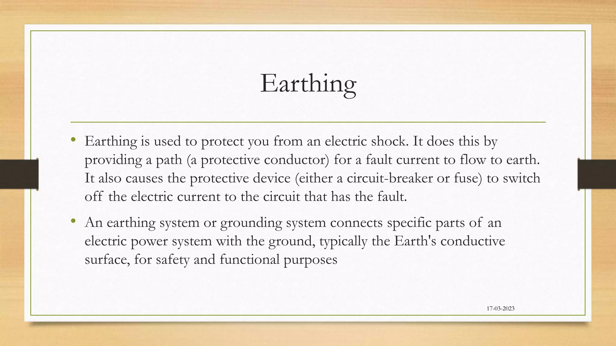 Earthing
• Earthing is used to protect you from an electric shock. It does this by
providing a path (a protective conductor) for a fault current to flow to earth.
It also causes the protective device (either a circuit-breaker or fuse) to switch
off the electric current to the circuit that has the fault.
• An earthing system or grounding system connects specific parts of an
electric power system with the ground, typically the Earth's conductive
surface, for safety and functional purposes
17-03-2023
 