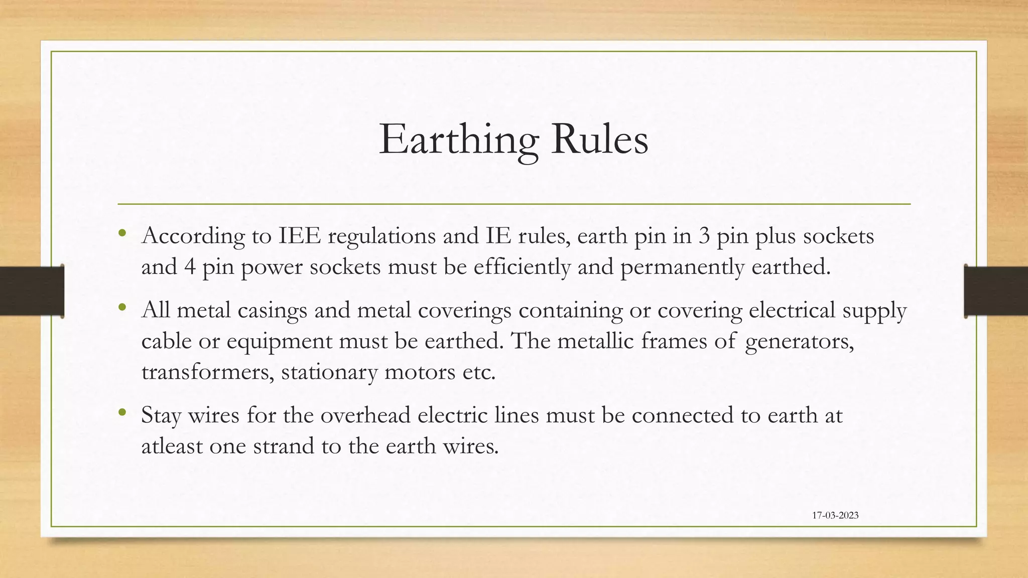 Earthing Rules
• According to IEE regulations and IE rules, earth pin in 3 pin plus sockets
and 4 pin power sockets must be efficiently and permanently earthed.
• All metal casings and metal coverings containing or covering electrical supply
cable or equipment must be earthed. The metallic frames of generators,
transformers, stationary motors etc.
• Stay wires for the overhead electric lines must be connected to earth at
atleast one strand to the earth wires.
17-03-2023
 
