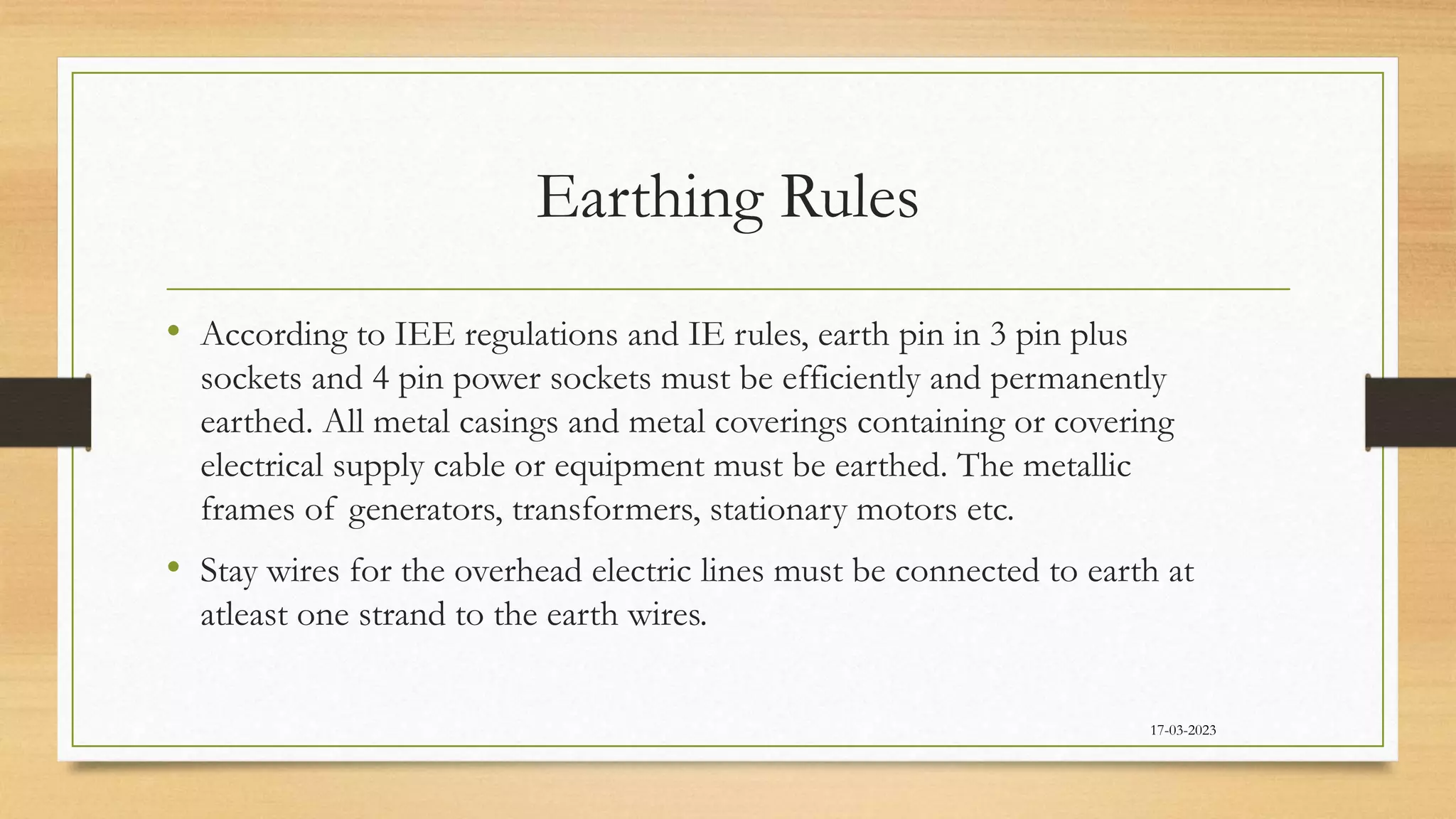 Earthing Rules
• According to IEE regulations and IE rules, earth pin in 3 pin plus
sockets and 4 pin power sockets must be efficiently and permanently
earthed. All metal casings and metal coverings containing or covering
electrical supply cable or equipment must be earthed. The metallic
frames of generators, transformers, stationary motors etc.
• Stay wires for the overhead electric lines must be connected to earth at
atleast one strand to the earth wires.
17-03-2023
 