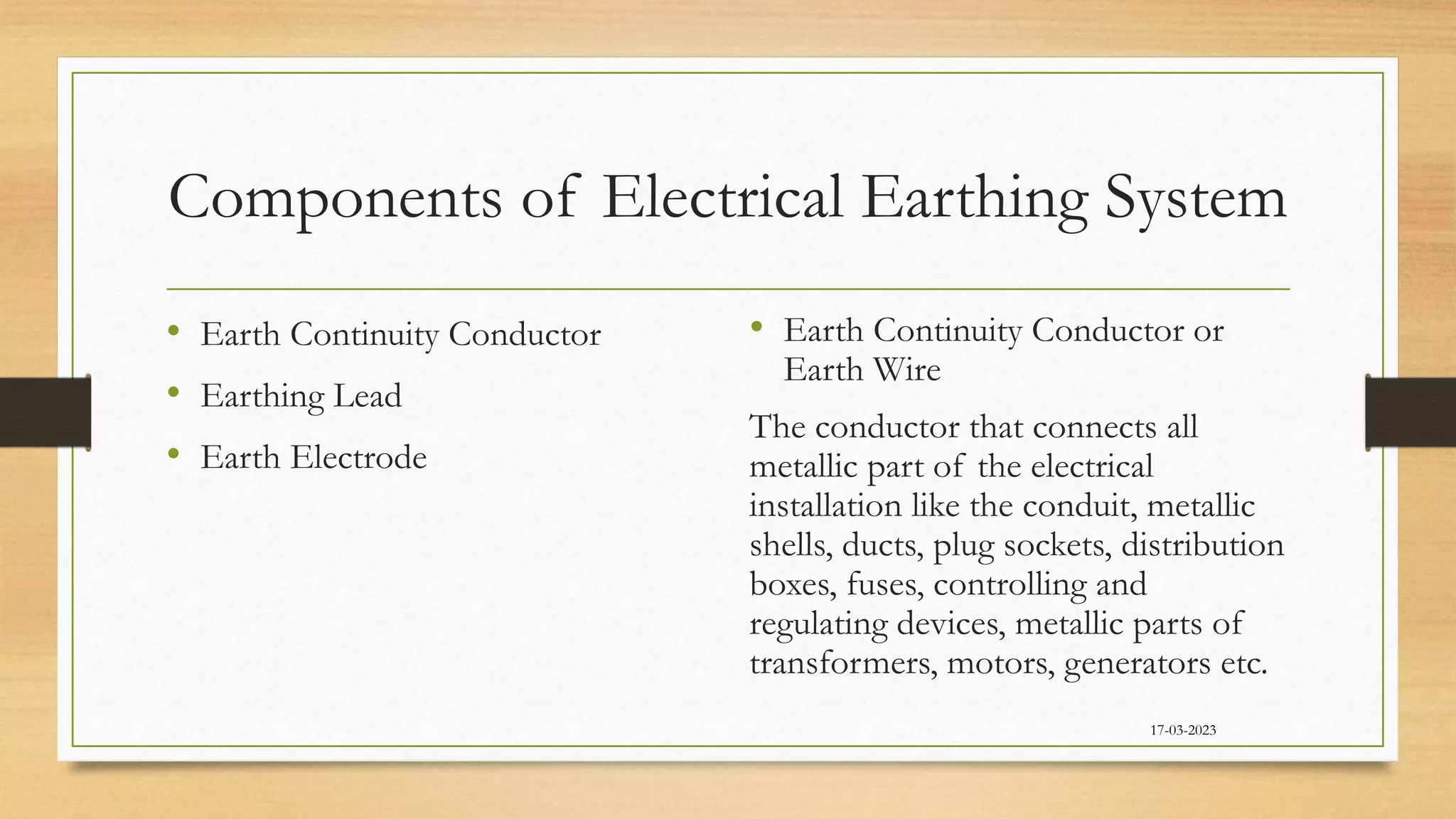 Components of Electrical Earthing System
• Earth Continuity Conductor
• Earthing Lead
• Earth Electrode
• Earth Continuity Conductor or
Earth Wire
The conductor that connects all
metallic part of the electrical
installation like the conduit, metallic
shells, ducts, plug sockets, distribution
boxes, fuses, controlling and
regulating devices, metallic parts of
transformers, motors, generators etc.
17-03-2023
 