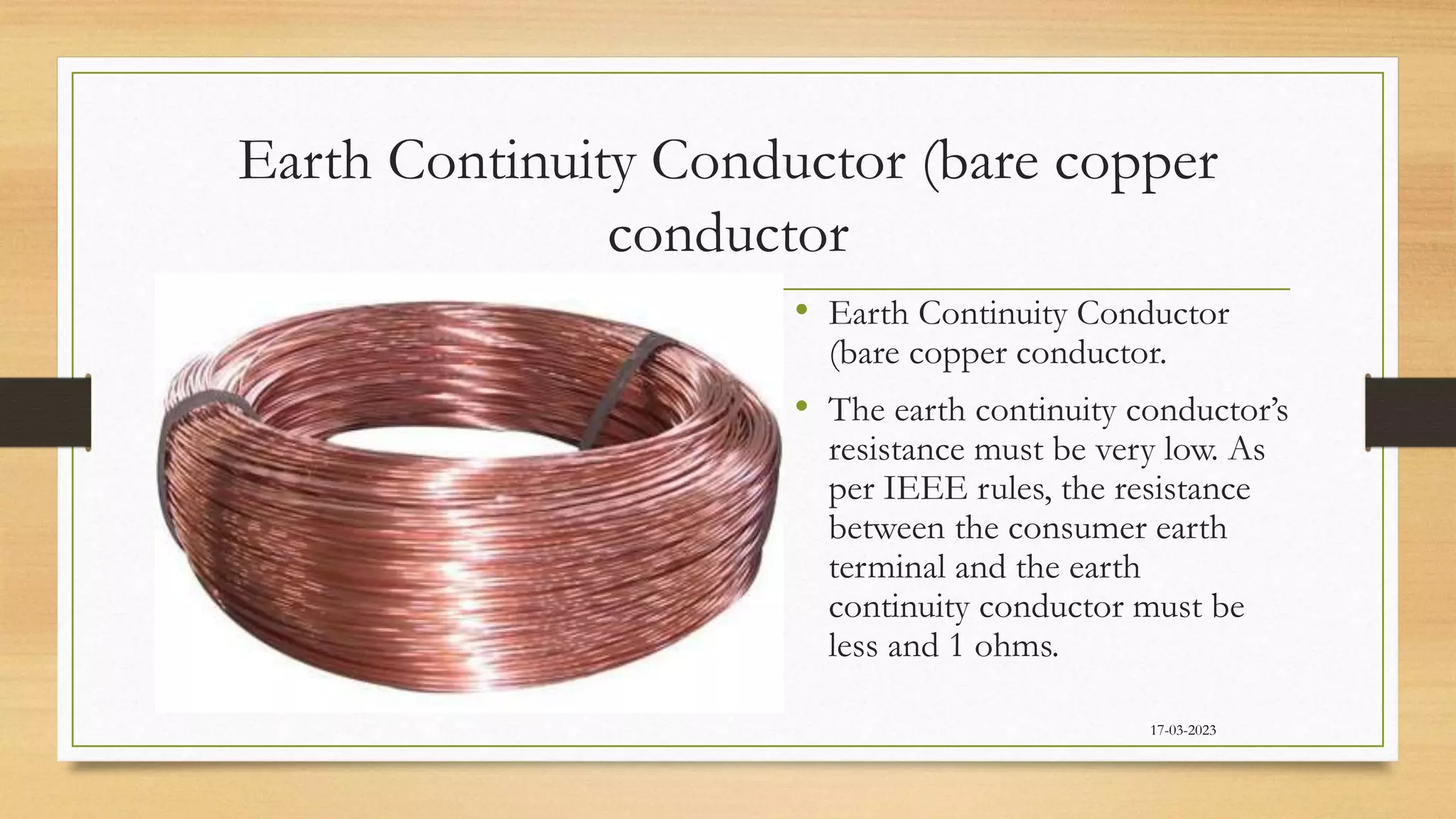 Earth Continuity Conductor (bare copper
conductor
• Earth Continuity Conductor
(bare copper conductor.
• The earth continuity conductor’s
resistance must be very low. As
per IEEE rules, the resistance
between the consumer earth
terminal and the earth
continuity conductor must be
less and 1 ohms.
17-03-2023
 