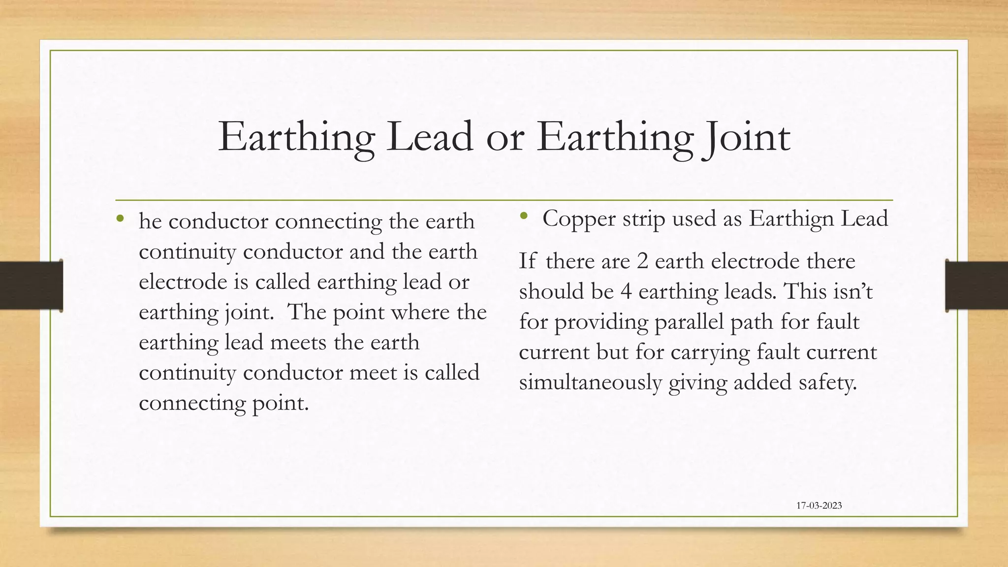 Earthing Lead or Earthing Joint
• he conductor connecting the earth
continuity conductor and the earth
electrode is called earthing lead or
earthing joint. The point where the
earthing lead meets the earth
continuity conductor meet is called
connecting point.
• Copper strip used as Earthign Lead
If there are 2 earth electrode there
should be 4 earthing leads. This isn’t
for providing parallel path for fault
current but for carrying fault current
simultaneously giving added safety.
17-03-2023
 