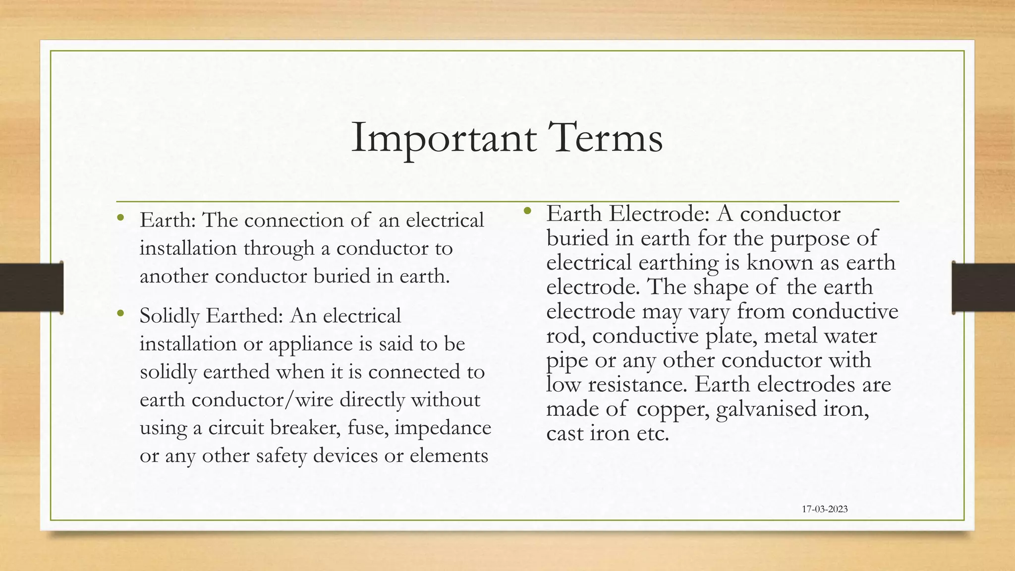 Important Terms
• Earth: The connection of an electrical
installation through a conductor to
another conductor buried in earth.
• Solidly Earthed: An electrical
installation or appliance is said to be
solidly earthed when it is connected to
earth conductor/wire directly without
using a circuit breaker, fuse, impedance
or any other safety devices or elements
• Earth Electrode: A conductor
buried in earth for the purpose of
electrical earthing is known as earth
electrode. The shape of the earth
electrode may vary from conductive
rod, conductive plate, metal water
pipe or any other conductor with
low resistance. Earth electrodes are
made of copper, galvanised iron,
cast iron etc.
17-03-2023
 