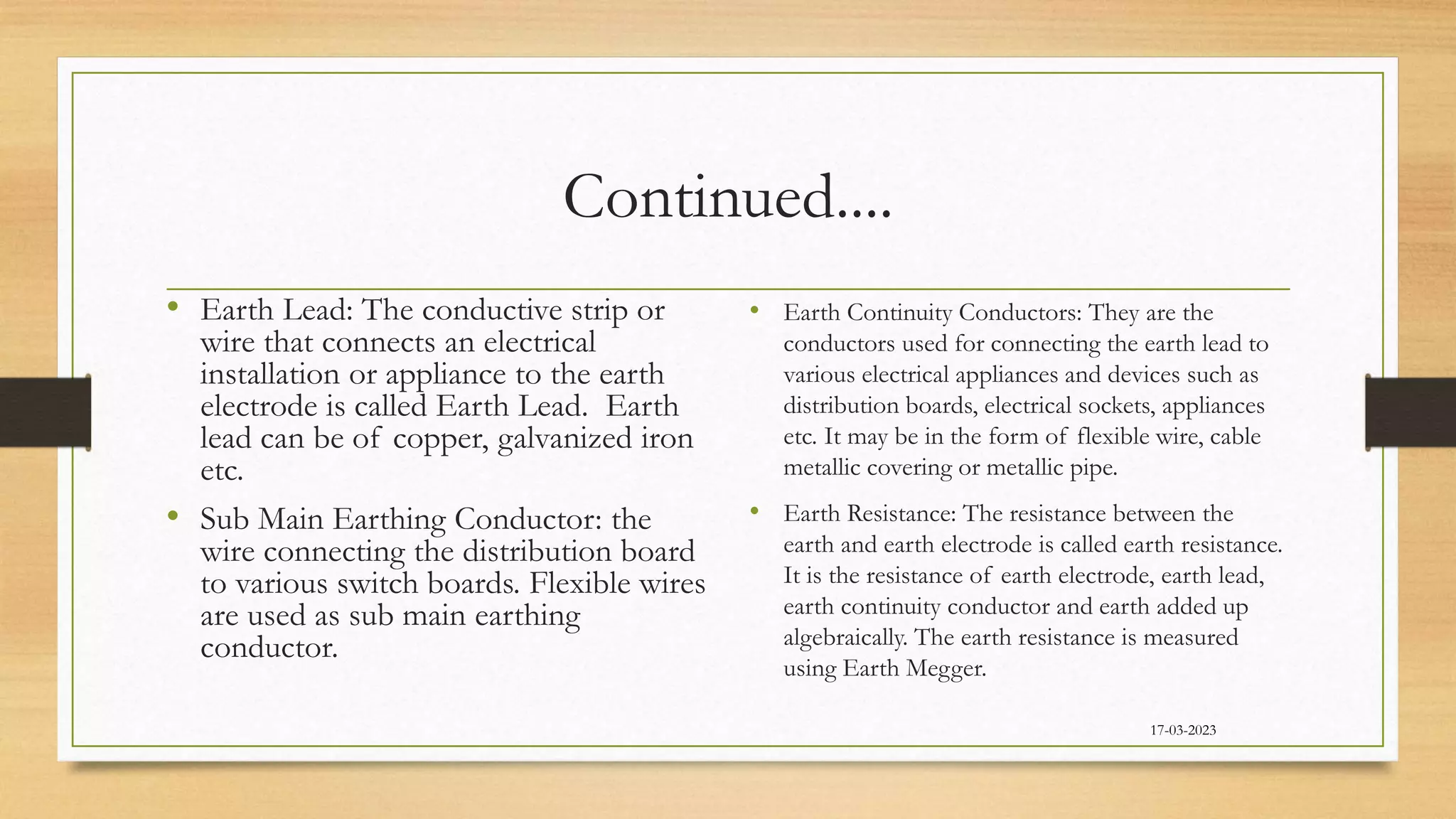 Continued....
• Earth Lead: The conductive strip or
wire that connects an electrical
installation or appliance to the earth
electrode is called Earth Lead. Earth
lead can be of copper, galvanized iron
etc.
• Sub Main Earthing Conductor: the
wire connecting the distribution board
to various switch boards. Flexible wires
are used as sub main earthing
conductor.
• Earth Continuity Conductors: They are the
conductors used for connecting the earth lead to
various electrical appliances and devices such as
distribution boards, electrical sockets, appliances
etc. It may be in the form of flexible wire, cable
metallic covering or metallic pipe.
• Earth Resistance: The resistance between the
earth and earth electrode is called earth resistance.
It is the resistance of earth electrode, earth lead,
earth continuity conductor and earth added up
algebraically. The earth resistance is measured
using Earth Megger.
17-03-2023
 