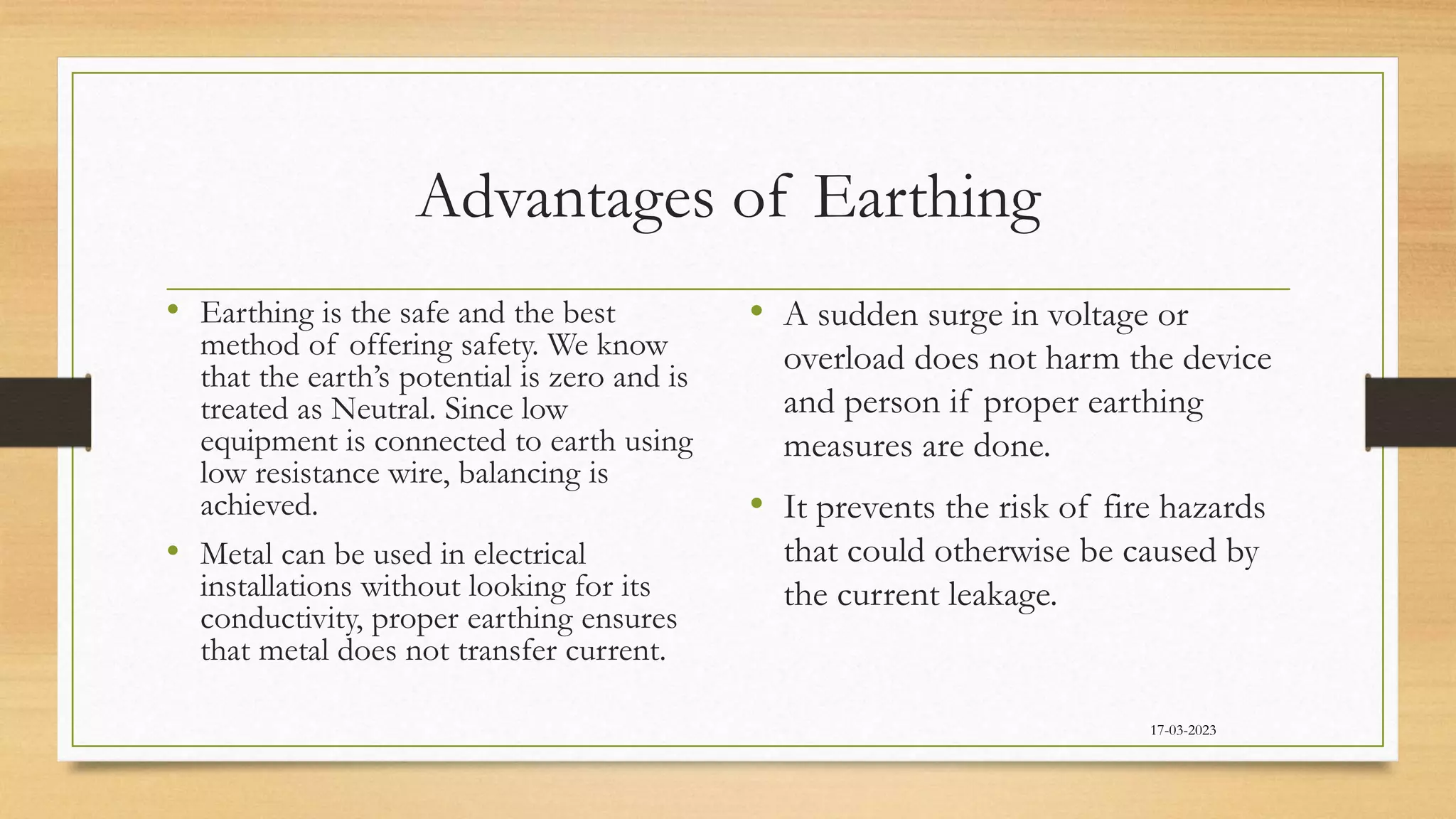 Advantages of Earthing
• Earthing is the safe and the best
method of offering safety. We know
that the earth’s potential is zero and is
treated as Neutral. Since low
equipment is connected to earth using
low resistance wire, balancing is
achieved.
• Metal can be used in electrical
installations without looking for its
conductivity, proper earthing ensures
that metal does not transfer current.
• A sudden surge in voltage or
overload does not harm the device
and person if proper earthing
measures are done.
• It prevents the risk of fire hazards
that could otherwise be caused by
the current leakage.
17-03-2023
 