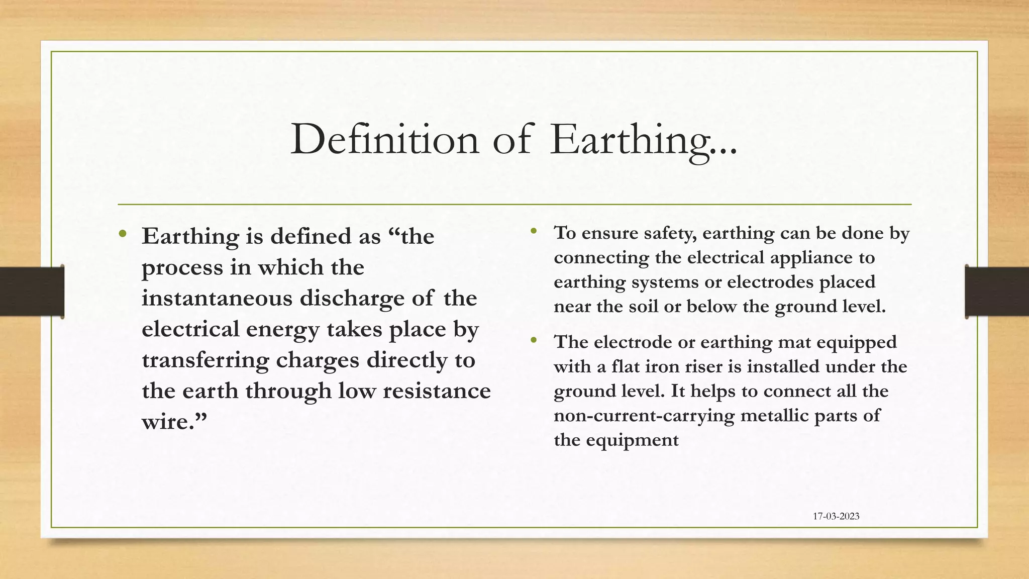 Definition of Earthing...
• Earthing is defined as “the
process in which the
instantaneous discharge of the
electrical energy takes place by
transferring charges directly to
the earth through low resistance
wire.”
• To ensure safety, earthing can be done by
connecting the electrical appliance to
earthing systems or electrodes placed
near the soil or below the ground level.
• The electrode or earthing mat equipped
with a flat iron riser is installed under the
ground level. It helps to connect all the
non-current-carrying metallic parts of
the equipment
17-03-2023
 