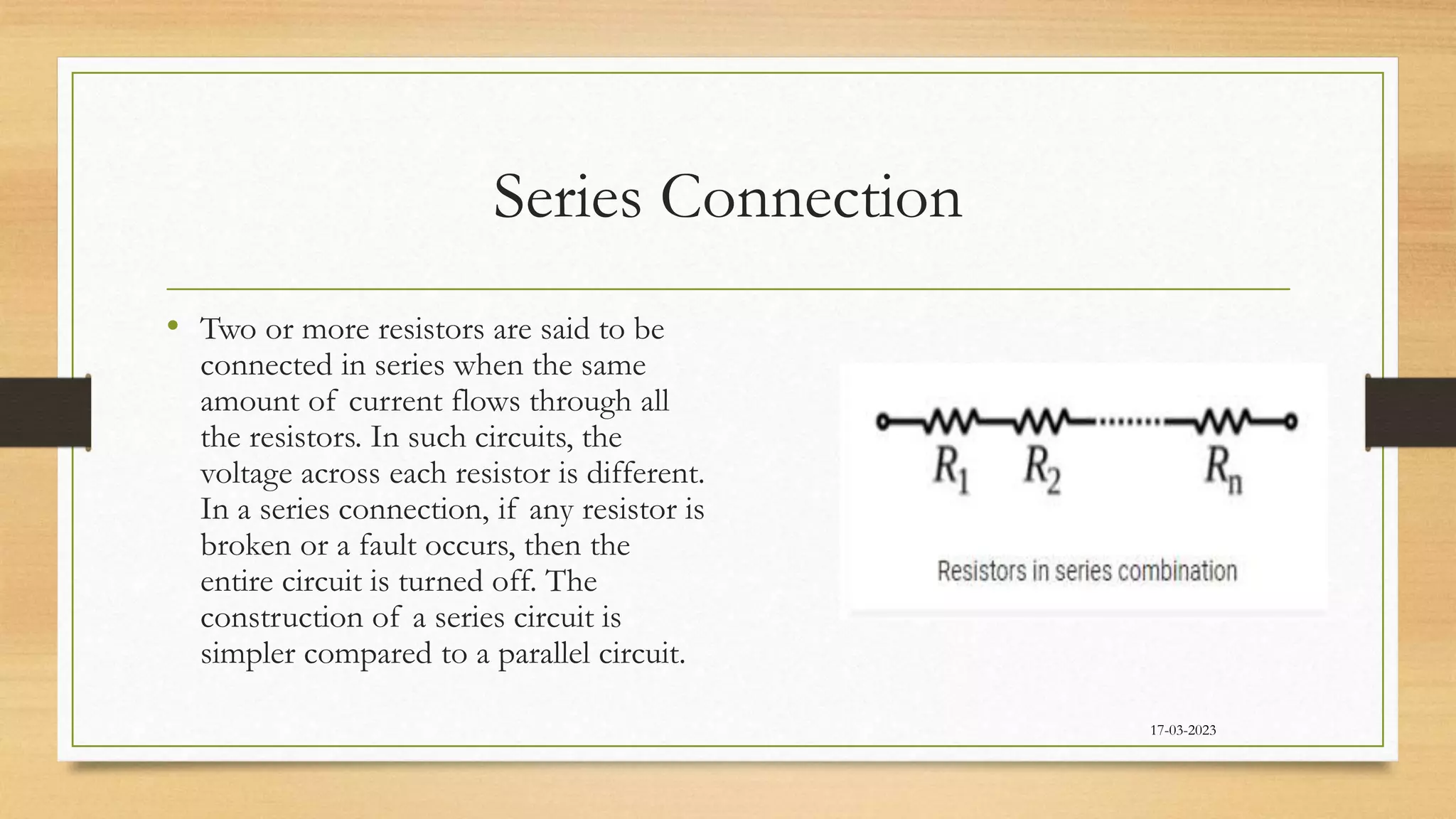 Series Connection
17-03-2023
• Two or more resistors are said to be
connected in series when the same
amount of current flows through all
the resistors. In such circuits, the
voltage across each resistor is different.
In a series connection, if any resistor is
broken or a fault occurs, then the
entire circuit is turned off. The
construction of a series circuit is
simpler compared to a parallel circuit.
 