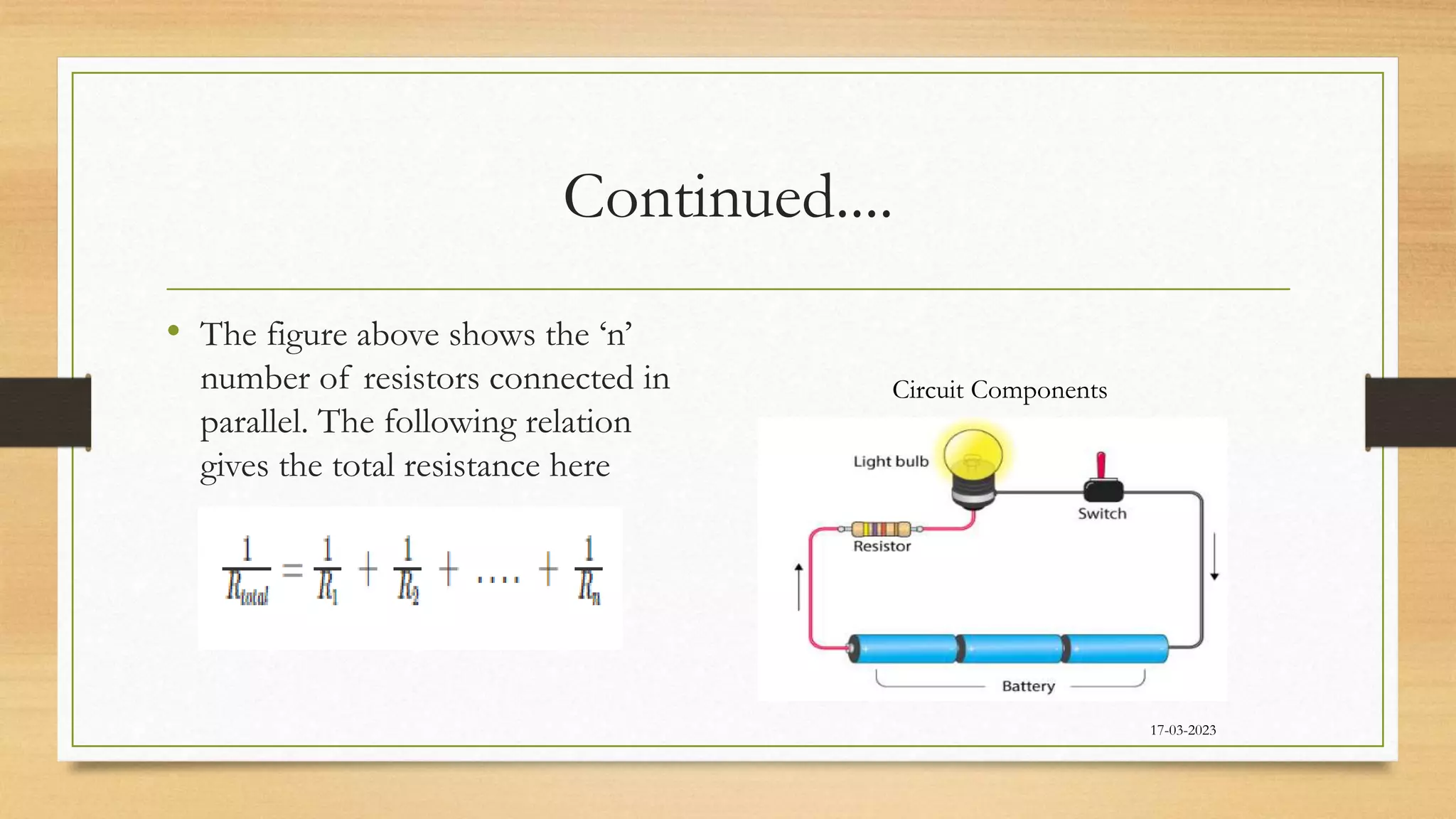 Continued....
• The figure above shows the ‘n’
number of resistors connected in
parallel. The following relation
gives the total resistance here
17-03-2023
Circuit Components
 
