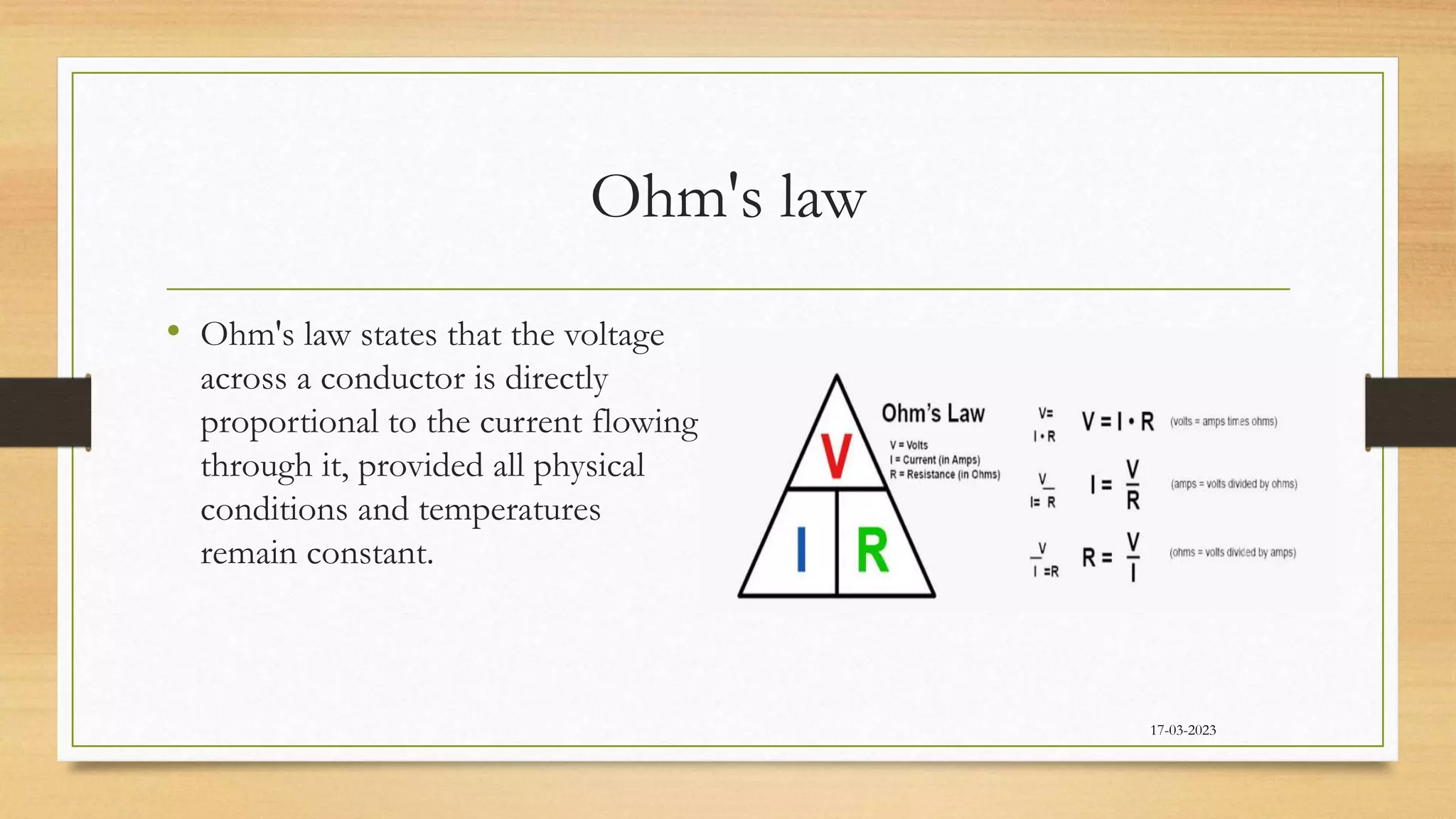 Ohm's law
• Ohm's law states that the voltage
across a conductor is directly
proportional to the current flowing
through it, provided all physical
conditions and temperatures
remain constant.
17-03-2023
 