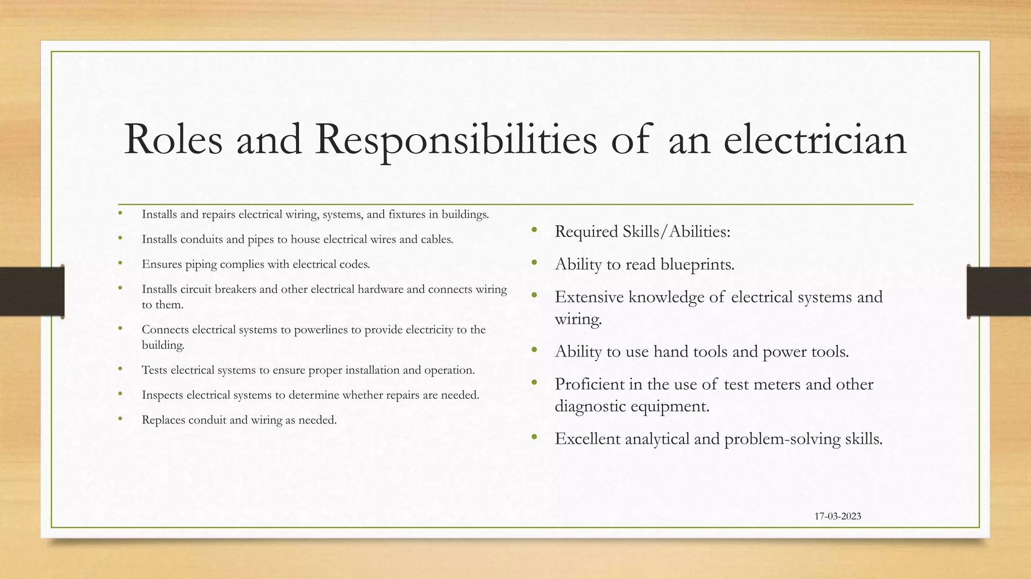 Roles and Responsibilities of an electrician
• Installs and repairs electrical wiring, systems, and fixtures in buildings.
• Installs conduits and pipes to house electrical wires and cables.
• Ensures piping complies with electrical codes.
• Installs circuit breakers and other electrical hardware and connects wiring
to them.
• Connects electrical systems to powerlines to provide electricity to the
building.
• Tests electrical systems to ensure proper installation and operation.
• Inspects electrical systems to determine whether repairs are needed.
• Replaces conduit and wiring as needed.
• Required Skills/Abilities:
• Ability to read blueprints.
• Extensive knowledge of electrical systems and
wiring.
• Ability to use hand tools and power tools.
• Proficient in the use of test meters and other
diagnostic equipment.
• Excellent analytical and problem-solving skills.
17-03-2023
 