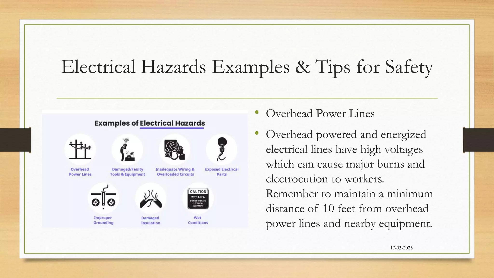 Electrical Hazards Examples & Tips for Safety
• Overhead Power Lines
• Overhead powered and energized
electrical lines have high voltages
which can cause major burns and
electrocution to workers.
Remember to maintain a minimum
distance of 10 feet from overhead
power lines and nearby equipment.
17-03-2023
 
