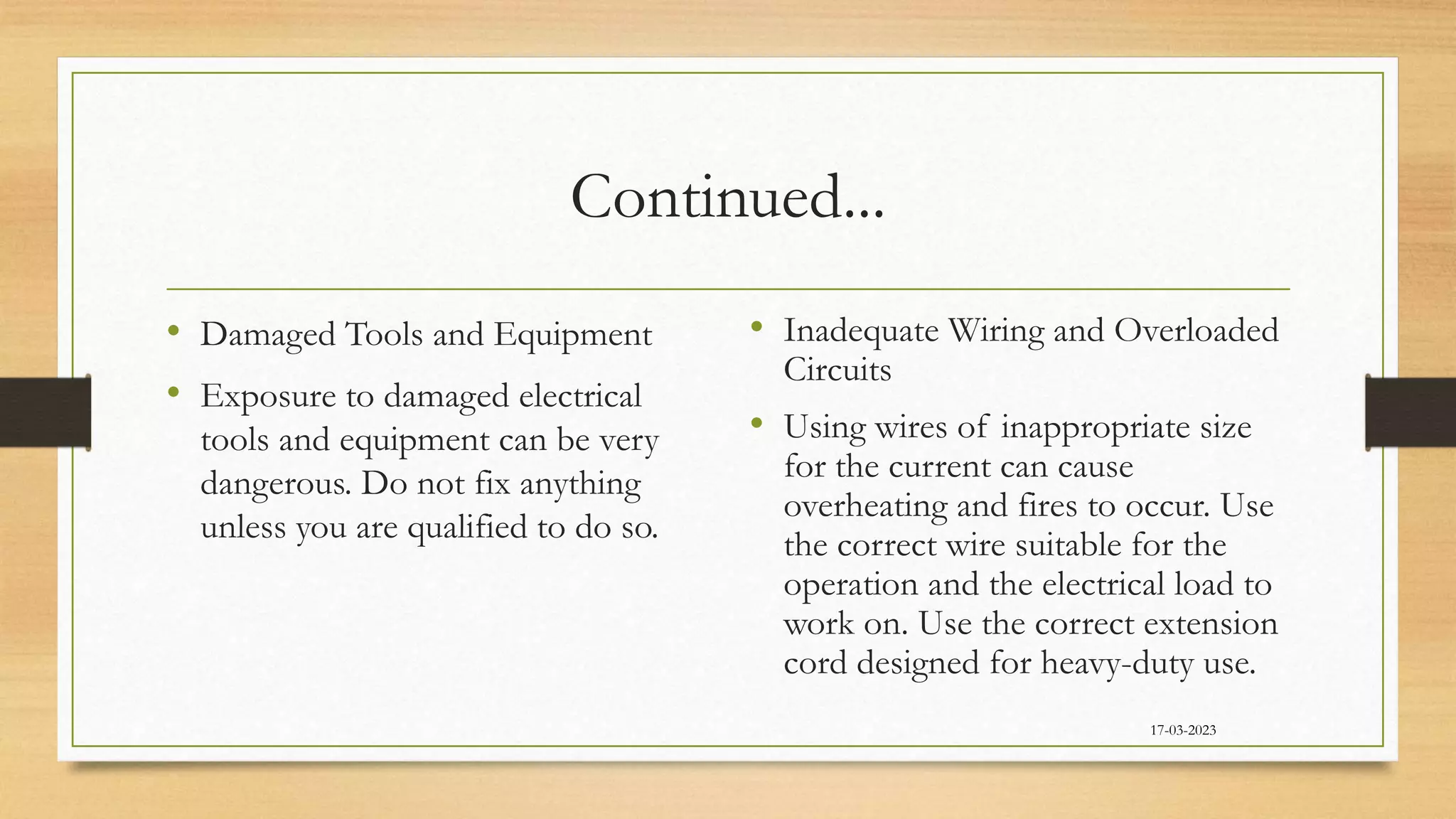 Continued...
• Damaged Tools and Equipment
• Exposure to damaged electrical
tools and equipment can be very
dangerous. Do not fix anything
unless you are qualified to do so.
• Inadequate Wiring and Overloaded
Circuits
• Using wires of inappropriate size
for the current can cause
overheating and fires to occur. Use
the correct wire suitable for the
operation and the electrical load to
work on. Use the correct extension
cord designed for heavy-duty use.
17-03-2023
 